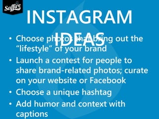 INSTAGRAM 
• Choose phIoDtosE thAat bSring out the 
“lifestyle” of your brand 
• Launch a contest for people to 
share brand-related photos; curate 
on your website or Facebook 
• Choose a unique hashtag 
• Add humor and context with 
captions 
 