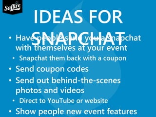 IDEAS FOR 
• HaveS pNeopAle sPendC yoHu aA snTapchat 
with themselves at your event 
• Snapchat them back with a coupon 
• Send coupon codes 
• Send out behind-the-scenes 
photos and videos 
• Direct to YouTube or website 
• Show people new event features 
 