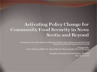 Community University Research Alliances (CURAs) that Address Community Food Insecurity and Social Justice across Canada Presented By:  Patty Williams (MSVU) &  Doris Gillis (St. FX) on behalf of the CURA team  Canadian Association of Food Studies, Montreal May 28-30, 2010 