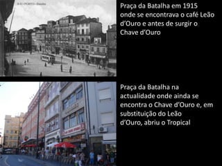 Praça da Batalha em 1915 onde se encontrava o café Leão d’Ouro e antes de surgir o Chave d’OuroPraça da Batalha na actualidade onde ainda se encontra o Chave d’Ouro e, em substituição do Leão d’Ouro, abriu o Tropical