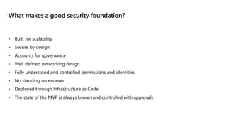 What makes a good security foundation?
• Built for scalability
• Secure by design
• Accounts for governance
• Well defined networking design
• Fully understood and controlled permissions and identities
• No standing access ever
• Deployed through Infrastructure as Code
• The state of the MVP is always known and controlled with approvals
 