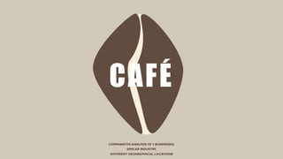 COMPARATIVE ANALYSIS OF 2 BUSINESSES:
SIMILAR INDUSTRY,
DIFFERENT GEOGRAPHICAL LOCATIONS
CAFÉ
 