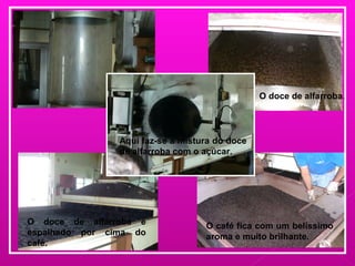 Aqui faz-se a mistura do doce
de alfarroba com o açúcar.
O café fica com um belíssimo
aroma e muito brilhante.
O doce de alfarroba.
O doce de alfarroba é
espalhado por cima do
café.
 