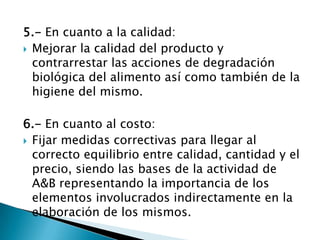 5.- En cuanto a la calidad:
 Mejorar la calidad del producto y
contrarrestar las acciones de degradación
biológica del alimento así como también de la
higiene del mismo.
6.- En cuanto al costo:
 Fijar medidas correctivas para llegar al
correcto equilibrio entre calidad, cantidad y el
precio, siendo las bases de la actividad de
A&B representando la importancia de los
elementos involucrados indirectamente en la
elaboración de los mismos.
 