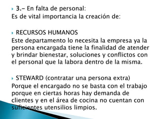  3.- En falta de personal:
Es de vital importancia la creación de:
 RECURSOS HUMANOS
Este departamento lo necesita la empresa ya la
persona encargada tiene la finalidad de atender
y brindar bienestar, soluciones y conflictos con
el personal que la labora dentro de la misma.
 STEWARD (contratar una persona extra)
Porque el encargado no se basta con el trabajo
porque en ciertas horas hay demanda de
clientes y en el área de cocina no cuentan con
suficientes utensilios limpios.
 