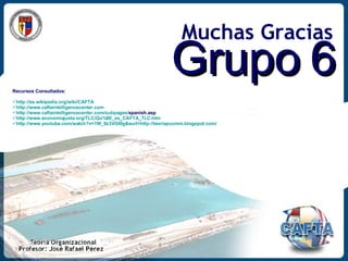 Muchas Gracias Grupo 6 Recursos Consultados: http://es.wikipedia.org/wiki/CAFTA http://www.caftaintelligencecenter.com http:// www.caftaintelligencecenter.com / subpages / spanish.asp   http://www.economiajusta.org/TLC/Qu%8E_es_CAFTA_TLC.htm http://www.youtube.com/watch?v=1W_9z3VGt0g&eurl=http://teoriapucmm.blogspot.com/ 