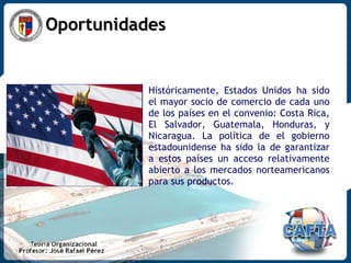 Oportunidades Históricamente, Estados Unidos ha sido el mayor socio de comercio de cada uno de los países en el convenio: Costa Rica, El Salvador, Guatemala, Honduras, y Nicaragua. La política de el gobierno estadounidense ha sido la de garantizar a estos países un acceso relativamente abierto a los mercados norteamericanos para sus productos. 