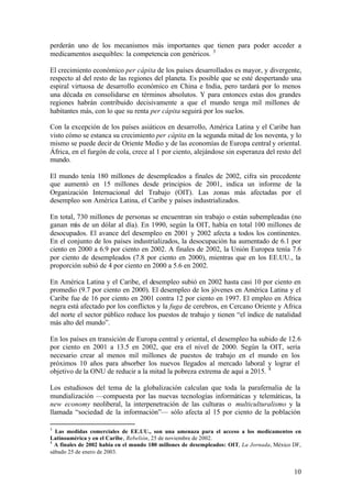 perderán uno de los mecanismos más importantes que tienen para poder acceder a
medicamentos asequibles: la competencia con genéricos. 3

El crecimiento económico per cápita de los países desarrollados es mayor, y divergente,
respecto al del resto de las regiones del planeta. Es posible que se esté despertando una
espiral virtuosa de desarrollo económico en China e India, pero tardará por lo menos
una década en consolidarse en términos absolutos. Y para entonces estas dos grandes
regiones habrán contribuido decisivamente a que el mundo tenga mil millones de
habitantes más, con lo que su renta per cápita seguirá por los suelos.

Con la excepción de los países asiáticos en desarrollo, América Latina y el Caribe han
visto cómo se estanca su crecimiento per cápita en la segunda mitad de los noventa, y lo
mismo se puede decir de Oriente Medio y de las economías de Europa central y oriental.
África, en el furgón de cola, crece al 1 por ciento, alejándose sin esperanza del resto del
mundo.

El mundo tenía 180 millones de desempleados a finales de 2002, cifra sin precedente
que aumentó en 15 millones desde principios de 2001, indica un informe de la
Organización Internacional del Trabajo (OIT). Las zonas más afectadas por el
desempleo son América Latina, el Caribe y países industrializados.

En total, 730 millones de personas se encuentran sin trabajo o están subempleadas (no
ganan más de un dólar al día). En 1990, según la OIT, había en total 100 millones de
desocupados. El avance del desempleo en 2001 y 2002 afecta a todos los continentes.
En el conjunto de los países industrializados, la desocupación ha aumentado de 6.1 por
ciento en 2000 a 6.9 por ciento en 2002. A finales de 2002, la Unión Europea tenía 7.6
por ciento de desempleados (7.8 por ciento en 2000), mientras que en los EE.UU., la
proporción subió de 4 por ciento en 2000 a 5.6 en 2002.

En América Latina y el Caribe, el desempleo subió en 2002 hasta casi 10 por ciento en
promedio (9.7 por ciento en 2000). El desempleo de los jóvenes en América Latina y el
Caribe fue de 16 por ciento en 2001 contra 12 por ciento en 1997. El empleo en Africa
negra está afectado por los conflictos y la fuga de cerebros, en Cercano Oriente y Africa
del norte el sector público reduce los puestos de trabajo y tienen “el índice de natalidad
más alto del mundo”.

En los países en transición de Europa central y oriental, el desempleo ha subido de 12.6
por ciento en 2001 a 13.5 en 2002, que era el nivel de 2000. Según la OIT, sería
necesario crear al menos mil millones de puestos de trabajo en el mundo en los
próximos 10 años para absorber los nuevos llegados al mercado laboral y lograr el
objetivo de la ONU de reducir a la mitad la pobreza extrema de aquí a 2015. 4

Los estudiosos del tema de la globalización calculan que toda la parafernalia de la
mundialización —compuesta por las nuevas tecnologías informáticas y telemáticas, la
new economy neoliberal, la interpenetración de las culturas o multiculturalismo y la
llamada “sociedad de la información”— sólo afecta al 15 por ciento de la población

3
  Las medidas comerciales de EE.UU., son una amenaza para el acceso a los medicamentos en
Latinoamérica y en el Caribe, Rebelión, 25 de noviembre de 2002.
4
  A finales de 2002 había en el mundo 180 millones de desempleados: OIT, La Jornada, México DF,
sábado 25 de enero de 2003.


                                                                                            10
 