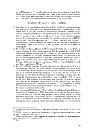 en un 238 por ciento, 138 o sea los alimentos se encarecieron más que el resto de los
      bienes que adquieren los consumidores mexicanos y por ello tuvieron un aumento
      en términos reales. Por el otro lado, los salarios mínimos aumentaron solamente en
      un 184 por ciento y los de la industria manufacturera en un 219 por ciento.

                     Resultados del TLCAN que casi no se publican

1) Con relación a la Inversión Extranjera Directa (IED). El TLCAN no tiene regulación
   para regular la volatilidad de los “capitales golondrinas” o especulativos. Dicho
   capital vuela a otro país cuando los inversionistas extranjeros detectan riesgos
   internos o encuentran condiciones más lucrativas en otra región del mundo. Por otro
   lado, el capital extranjero se ha invertido en los sectores más estratégico del país
   pero no llega a las zonas más marginadas. Por ejemplo, se suponía que el TLCAN
   atraería más inversión extranjera para el campo, generaría más empleo y
   aumentarían las remuneraciones de los trabajadores; sin embargo, la pobreza se ha
   incrementado. Según cifras oficiales, el 69.3 por ciento del total de la población
   rural es pobre. 139
2) De acuerdo con datos del Banco de México (Banco Central), entre el año 2000 y el
   primer semestre de 2003, México captó en IED la cantidad de 58 mil 515.35
   millones de dólares, mientras que en el mismo período México transfirió a los
   centros financieros de los países capitalistas desarrollados, principalmente a los
   EE.UU., recursos por el orden de 41 mil 766.13 millones de dólares para cubrir el
   pago de los intereses de la deuda externa de los sectores públicos y privados. Así,
   los pagos de los intereses fueron equivalentes a 71.36 por ciento de la IED por cada
   cien dólares recibidos por México. 140
3) La IED en México ha estado destinada principalmente a la adquisición de activos
   financieros ya existentes y no a la creación de nuevos negocios, así como al sector
   de la manufactura. El crecimiento de la participación de la banca extranjera en los
   activos del sistema bancario mexicano pasó de 1 por ciento del total en 1994 al 19
   por ciento en 1999. Para el 2000, los extranjeros detentaban el 24 por ciento del
   capital del sistema, relación que creció al 90 por ciento en el 2001 y a 95 por ciento
   en el 2002. Las empresas transnacionales que controlan el sistema bancario
   mexicano no han entregado ningún beneficio a los consumidores, que siguen
   pagando altos costos por la intermediación bancaria. 141 Ha sido gracia a la IED en
   los servicios financieros y en la manufactura de maquila, que el ingreso de IED se
   ha mantenido alto en los últimos años.
   La compra por el Citibank por 12,5 mil millones de dólares del segundo banco en
   importancia de México, en el 2001, lo convierte en el principal banco mexicano.
   Antes, en junio de 2000, el banco español, Banco Bilbao, compró el Grupo
   Financiero Bancomer, convirtiéndole entonces, en el principal banco en México.
   Con 47 mil millones en activos combinados y depósitos combinados de 42 mil
   millones de dólares, Citigroup está en condiciones de controlar una parte substancial



138
    Presidencia de la República Mexicana, 2º Informe de Gobierno, 1 de septiembre de 2002, Anexo,
p.309 y 208.
139
    Fernando Cortés Cáceres, Evolución y características de la pobreza en México en la última década
del Siglo XX, SEDESOL, agosto 2002, p.19.
140
    Roberto González Amador, México transfiere al exterior el 71.36 de cada cien dólares que llegan,
La Jornada, México DF, 13 de julio de 2003.
141
    Idem.


                                                                                               100
 