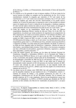 de los ahorros, el crédito, y el financiamiento, determinando el futuro del desarrollo
      de México. 142
4)    En conjunto no se ha generado ni más ni mejores empleos. El 48 por ciento de los
      nuevos puestos de trabajo no cumplen con las prestaciones de ley. En el sector
      manufacturero (incluida la maquila) que concentra el 87.2 por ciento de las
      exportaciones y el 51 por ciento de la inversión extranjera, hay el 8.5 por ciento
      menos de empleos que antes del TLCAN. Efectivamente se ha creado nuevos
      empleos en el sector de punta para la exportación, pero se han perdido un número
      mayor de empleos pro el cierre o reducción de las pequeñas y medianas empresas.
      El valor real del salario mínimo ha caído en casi un 18 por ciento, en tanto que el
      salario promedio del sector manufacturero ha caído en casi un 21 por ciento. 143
5)    Caída del empleo en las maquiladoras. Desde hace dos años, las fábricas
      maquiladoras abandonan México, muchas de ellas por China. En el año 2001, las
      maquiladoras, las plantas que arman productos de exportación con componentes de
      libre importación, sus ventas en el exterior sumaron 77 mil millones de dólares, casi
      la mitad de las exportaciones totales de México de ese año. Sin embargo, entre
      octubre de 2000 y marzo de 2002, su cenit y su nadir, las maquiladoras perdieron
      287,000 puestos de trabajo, es decir, un 21 por ciento. Los obreros mexicanos de las
      maquiladoras ganan entre 2 y 2,50 dólares por hora, incluidos numerosos beneficios
      e impuestos al trabajo. Las cifras chinas de costos laborales van desde 35 centavos a
      un dólar por hora, pagando todos los beneficios e impuestos. Además de mano de
      obra barata y una productividad creciente, China ofrece a los inversores extranjeros
      una base sofisticada de proveedores, exenciones tributarias, ingenieros y gerentes
      bien capacitados, y puertos eficientes. 144
6)    Caída del empleo general. De acuerdo con los datos del Instituto Nacional de
      Estadísticas, Geografía e Informática (INEGI) y de la Secretaría del Trabajo y
      Previsión Social (STPS) de México, en lo que va del año 2003, 2 mil 500 personas
      al día, en promedio, han pasado a formar parte de los desempleados. 145 El número
      de desempleados a diciembre de 2002 fue de 911 mil personas, cifra que se elevó a
      un millón 373 mil personas a junio de 2003, lo que indica que el número de
      desempleados totales aumentó en 462 mil personas en el primer semestre de 2003.
      El sector más afectado ha sido el manufacturero, el cual depende mucho del
      comercio exterior con los EE.UU., debido a que está muy ligado a la evolución de la
      industria de los EE.UU. 146
7)    Las plazas nuevas de trabajo, entre 2000-2002, han sido generadas principalmente
      por las pequeñas empresas, las que emplean de uno a 15 trabajadores, crearon 1.1
      millones de puestos de trabajo, y las unidades productivas de entre 16 y 50
      trabajadores, contribuyeron con 66 mil 700 plazas formales. Por el contrario, las
      grandes empresas, de 51 o más empleados, fueron las que despidieron a poco más
      de 256 mil trabajadores. La STPS y el INEGI calculan que alrededor de 300 mil
      personas se han sumado a las filas de los “asalariados sin prestaciones” y un poco



142
    James Petras, El Imperio Neomercantilista en América Latina. Bush, el ALCA y el Plan
Colombia, Rebelión, 17 de junio del 2001.
143
    José Luis Calva, Disyuntiva Agrícola, El Universal, México DF, 8 de noviembre de 2002.
144
    Elisabeth Malkin, Las fábricas se van de México, La Nación, Buenos Aires, Argentina, 3 de enero de
2003.
145
    Eduardo Jardón, Se quedan sin empleo 2 mil 500 cada día, El Universal, México DF, 23 de julio de
2003.
146
    Eduardo Jardón, Se dispara tasa de desempleo, El Universal, México DF, 23 de julio de 2003.


                                                                                                 101
 