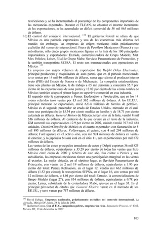 restricciones y se ha incrementado el porcentaje de los componentes importados de
    las mercancías exportadas. Durante el TLCAN, no obstante el enorme incremento
    de las exportaciones, se ha acumulado un déficit comercial de 38 mil 865 millones
    de dólares.
10) El control del comercio internacional. 152 El gobierno federal se ufana de que
    México es una potencia exportadora y una de las economías más abiertas del
    mundo; sin embargo, las empresas de origen mexicano están prácticamente
    excluidas del comercio internacional. Fuera de Petróleos Mexicanos (Pemex) y sus
    subsidiarias, sólo cinco grupos mexicanos figuran en la lista de los 100 principales
    importadores y exportadores: Extrade, comercializadora de Grupo Modelo; Met
    Mex Peñoles; Leiser, filial de Grupo Mabe; Servicio Panamericano de Protección, y
    la también transportista SEPSA. El resto son transnacionales con operaciones en
    México. 153
    La empresa con mayor volumen de exportación fue Delphi Delco Electronics,
    principal productora y maquiladora de auto partes, que en el período mencionado
    tuvo ventas por 14 mil 46 millones de dólares, suma equivalente al producto interno
    bruto (PIB) del Estado de Sonora o de Michoacán. La compañía estadounidense
    tiene seis plantas en México, le da trabajo a 65 mil personas y concentra 55.7 por
    ciento de las exportaciones de auto partes y 12.82 por ciento de las ventas totales de
    México; también ocupa el primer lugar en superávit comercial en esta industria.
    El segundo sitio le corresponde a Pemex Exploración y Producción, que en los 14
    meses referidos tuvo ventas por 13 mil 362 millones de dólares. A los EE.UU.,
    principal mercado de exportación, envió 623.6 millones de barriles de petróleo.
    México es el segundo proveedor de crudo de Estados Unidos, mercado en el cual
    tiene una participación de 15.54 por ciento medida en barriles y de 14.71 por ciento
    calculada en dólares. General Motors de México, tercer sitio de la lista, vendió 8 mil
    636 millones de dólares. Al contrario de lo que ocurre en el resto de la industria,
    GM aumentó sus exportaciones 12.9 por ciento en 2002, cuando vendió 397 mil 484
    unidades. DaimlerChrysler de México es el cuarto exportador, con facturación de 5
    mil 893 millones de dólares; Volkswagen, el quinto, con 4 mil 294 millones de
    dólares; Ford aparece en el octavo sitio, con mil 924 millones de dólares en ventas
    al exterior, y la japonesa Nissan está en el sitio 11, con exportaciones por mil 672
    millones de dólares.
    Las ventas de las cinco principales armadoras de autos y Delphi exportan 36 mil 825
    millones de dólares, equivalentes a 33.29 por ciento de todas las ventas que hizo
    México entre enero de 2002 y febrero de este año. Sin contar a Pemex y sus
    subsidiarias, las empresas mexicanas tienen una participación marginal en las ventas
    al exterior. La mejor ubicada, en el séptimo lugar, es Servicio Panamericano de
    Protección, con ventas de 2 mil 19 millones de dólares, equivalentes a 1.93 por
    ciento del total; Pemex Refinación, en el lugar 12, vendió mil 662 millones de
    dólares (1.52 por ciento); la transportista SEPSA, en el lugar 16, con ventas por mil
    12 millones de dólares, o 1.01 por ciento del total; Extrade, la comercializadora de
    Grupo Modelo (lugar 27), con 854 millones de dólares, equivalentes a 0.78 por
    ciento; Leiser, subsidiaria de la controladora Mabe, aparece en el lugar 33. Es el
    principal proveedor de estufas que General Electric vende en el mercado de los
    EE.UU., y tuvo ventas por 757 millones de dólares.

152
    David Zuñiga, Empresas nacionales, prácticamente excluidas del comercio internacional, La
Jornada, México DF, lunes, 28 de julio de 2003.
153
    Guillermo Corea, Con el TLC, campesinos pobres, empresarios ricos, Semanario Proceso, n.º 1362,
México DF, 13 de diciembre de 2002.


                                                                                              103
 