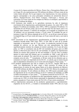 A pesar de la riqueza petrolera de México, Pemex Gas y Petroquímica Básica está
    en el lugar 49, con exportaciones por 550 millones de dólares, 0.50 por ciento de las
    ventas totales del país. Por lo que respecta a las importaciones, los cinco primeros
    lugares corresponden a las cinco principales armadoras de automóviles ( eneral G
    Motors, DaimlerChrysler, Ford Motor Company, Volkswagen y Nissan), que
    concentran 38.78 por ciento de las compras de México al extranjero, equivalentes a
    37 mil 19 millones de dólares.
11) El fenómeno más notable en la agricultura mexicana ha sido el impetuoso
    crecimiento de las importaciones, particularmente de granos. Así, entre 1987 y 1993
    llegaron 52 millones de toneladas, entre 1994 y 1999 se compraron 90 millones. Un
    incremento de casi 40 por ciento, que en el caso del maíz fue aún mayor, pues si en
    el primer lapso entraron 17 millones de toneladas, en el segundo se compraron casi
    30 millones, con un incremento cercano a 70 por ciento. El resultado fue que al
    terminar el siglo XX, México depende de los EE.UU., en un 60 por ciento del arroz,
    la mitad del trigo, en 43 por ciento del sorgo, en 23 por ciento del maíz y casi toda la
    soya. 154
12) El crecimiento en las importaciones agroalimentarias en 2002 ha mantenido la
    tendencia iniciada desde 1994. Entre 1993 y el año 2002 el valor de la comida
    importada se incrementó más de 73 por ciento. La producción nacional de gran
    cantidad de cultivos, en los que México era casi autosuficiente, ha caído
    significativamente mientras las compras al exterior aumentan. Es el caso del arroz
    palay: en 1985 se cosecharon más de 807 mil toneladas del grano, pero en 2002
    apenas se obtuvieron poco más de 241 mil toneladas; en cambio, las importaciones
    durante los mismos años pasaron de 302 mil toneladas a 728 mil. Hoy se produce
    apenas la octava parte del cártamo que se cosechaba en 1980, y poco más de la
    cuarta parte de ajonjolí. Por cada kilo de soya que se importaba en 1980 hoy se
    compran cerca de ocho. 155 Actualmente, el 40 por ciento de los alimentos que se
    consumen en el país son importados de los EE.UU., se calcula, que en menos de seis
    años la dependencia alimentaria con el vecino del norte llegará a 70 por ciento. 156
13) El producto agropecuario que más se compró a los EE.UU., durante 2002 fue la
    carne. Las importaciones de maíz, sorgo y frijol crecieron. El monto de las
    adquisiciones al exterior de maíz (grano básico en la dieta alimenticia de México)
    fue de 688 millones de dólares. Desde el inicio del TLCAN, México ha erogado por
    compra de alimentos 78 mil millones de dólares. En 1990 nuestro promedio anual
    de importación de los 10 cultivos básicos era de 8.7 millones de toneladas; en 2000
    se había incrementado 112 por ciento. 157 La apertura comercial con los EE.UU.: “en
    el sector rural mexicano su incidencia ha sido especialmente negativa, si se toma en
    cuenta que de 1994 a la fecha hemos aumentado la dependencia alimentaria en 16
    puntos, pasando de 19 por ciento antes del TLCAN a 35 por ciento actualmente”. 158
14) Las importaciones mexicanas de los productos agropecuarios y agroindustriales
    originarios de los EE.UU., y Canadá se incrementaron desde 1994, año en el que




154
    Armando Bartra, Un campo que no aguanta más, La Jornada, México DF, 14 de diciembre de 2002.
155
    Luis Hernández Navarro, Los sobrevivientes, La Jornada, México DF, martes 21 de enero de 2003.
156
    Marchan 3 mil campesinos contra la apertura, La Jornada, México DF, 25 de enero de 2003.
157
    Carlos Montemayor, Empresa y país, La Jornada, México DF, 23 de enero de 2003.
158
    Carolina Gómez Mena, Sin contestación, la propuesta de opositores al Tratado, La Jornada,
México DF, 24 de enero de 2003.


                                                                                             104
 