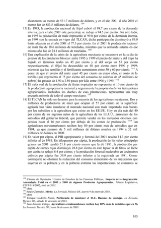 alcanzaron un monto de 531.7 millones de dólares, y en el año 2001 el año 2001 el
    monto fue de 883.5 millones de dólares. 159
15) En 1993, la producción nacional de frijol cubrió el 99.7 por ciento de la demanda
    interna, para el año 2001 este porcentaje se redujo a 94.5 por ciento. Por otro lado,
    en 1993 la producción de maíz representó el 99.0 por ciento de la demanda interna,
    en 1994 con la entrada en vigor del TLCAN, dicha participación disminuyó a 89.0
    hasta alcanzar en el año 2001 el 77.3 por ciento. En el 2001 la producción nacional
    de maíz fue de 18.6 millones de toneladas, mientras que la demanda interna en ese
    mismo año fue de 24.1 millones de toneladas. 160
16) Una explicación de la crisis de la agricultura mexicana se encuentra en la caída de
    precios de los productos básicos: entre 1995 y 1999 el precio del maíz y del trigo ha
    bajado en términos reales un 45 por ciento y el del sorgo un 55 por ciento
    respectivamente, el frijol ha descendido un 40 por ciento entre 1990 y 1999;
    mientras que las semillas y el fertilizante aumentaron entre 50 y 60 por ciento. 161 A
    pesar de que el precio del maíz cayó 45 por ciento en cinco años, el costo de la
    tortilla (que representa el 75 por ciento del consumo de calorías de 45 millones de
    pobres) ha pasado de 1.90 a 3.50 pesos por kilo entre 1998 y 1999. 162
17) El valor real de la producción de frutas tropicales no representa ni 10 por ciento de
    la producción agropecuaria nacional y seguramente la proporción de los trabajadores
    agropecuarios, incluidos los dueño s de esas plantaciones, representan una muy
    pequeña minoría de todo el campo mexicano. 163
18) El TLCAN ha sido un desastre para la mayoría de los agricultores mexicanos. Dos y
    millones de productores de maíz que ocupan el 57 por ciento de la superficie
    agrícola han visto inundarse el mercado nacional con maíz importado más barato
    por los subsidios a la agricultura que existe en los EE.UU. Hoy en día más del 40
    por ciento de los ingresos netos de la agricultura de los EE.UU., provienen de los
    subsidios del gobierno federal, que permite vender en los mercados externos con
    precios hasta el 46 por ciento por debajo de los costos de producción. 164 Los
    agricultores norteamericanos reciben hoy 80 por ciento más de subsidios que en
    1994, ya que pasaron de 5 mil millones de dólares anuales en 1994 a 32 mil
    millones de dólares en 2000.
19) En valor per cápita, el PIB agropecuario y forestal del 2001 resultó 14.3 por ciento
    inferior al de 1981. En kilogramos per cápita, la producción de los ocho principales
    granos en 2001 resultó 21.8 por ciento menor que la de 1981; la producción per
    cápita de carnes rojas disminuyó 28.8 por ciento en este lapso; la de litros de leche
    per cápita se redujo 8.4 por ciento; y la producción forestal maderable en decímetros
    cúbicos per cápita fue 39.9 por ciento inferior a la registrada en 1981. Como
    contraparte no obstante la reducción del consumo alimentario de los mexicanos que
    cayeron en la pobreza y en la pobreza extrema las importaciones de alimentos se



159
    Cámara de Diputados / Centro de Estudios de las Finanzas Públicas, Impacto de la desgravación
Aranceleria Total en el 2003 y 2008 de algunos Productos Agropecuarios, Palacio Legislativo,
CEFP/018/2002, abril de 2002.
160
    Idem.
161
    Sergio Zermeño, Miedo, La Jornada, México DF, jueves 9 de enero de 2003.
162
    Idem.
163
     Enrique Calderón Alzati, Pertinencia de mantener el TLC. Razones de ventajas, La Jornada,
México DF, sábado 11 de enero de 2003.
164
    Juan Antonio Zúñiga, Agricultores estadounidenses reciben hoy 80% más de subsidios que en 96,
La Jornada, México DF, lunes 06 de enero de 2003.


                                                                                            105
 