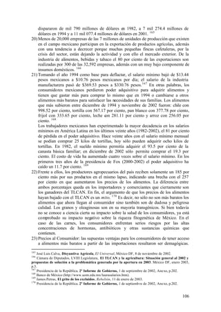 dispararon de mil 790 millones de dólares en 1982, a 7 mil 274.4 millones de
    dólares en 1994 y a 11 mil 077.4 millones de dólares en 2001. 165
20) Menos de 20,000 empresas de las 7 millones de unidades de producción que existen
    en el campo mexicano participan en la exportación de productos agrícolas, además
    con una tendencia a decrecer porque muchas pequeñas fincas cafetaleras, por la
    crisis del sector, están dejando la actividad y con ello el mercado exterior. De la
    industria de alimentos, bebidas y tabaco el 80 por ciento de las exportaciones son
    realizadas por 300 de las 32,592 empresas, además con un muy bajo componente de
    insumos domésticos. 166
21) Tomando el año 1994 como base para deflactar, el salario mínimo bajó de $13.44
    pesos mexicanos a $10.76 pesos mexicanos por día; el salario de la industria
    manufacturera pasó de $369.53 pesos a $330.76 pesos. 167 En otras palabras, los
    consumidores mexicanos perdieron poder adquisitivo para adquirir alimentos y
    tienen que gastar más para comprar lo mismo que en 1994 o cambiarse a otros
    alimentos más baratos para satisfacer las necesidades de sus familias. Los alimentos
    que más subieron entre diciembre de 1994 y noviembre de 2002 fueron: chile con
    998.52 por ciento, tortilla con 567.17 por ciento, pan blanco con 377.78 por ciento,
    frijol con 333.65 por ciento, leche con 281.11 por ciento y arroz con 256.05 por
    ciento. 168
    Los trabajadores mexicanos han experimentado la mayor decadencia en los salarios
    mínimos en América Latina en los últimos veinte años (1982-2002), el 81 por ciento
    de pérdida en el poder adquisitivo. Hace veinte años con el salario mínimo mensual
    se podían comprar 25 kilos de tortillas, hoy sólo pueden adquirir ocho kilos de
    tortillas. En 1982, el sueldo mínimo permitía adquirir el 93.5 por ciento de la
    canasta básica familiar; en diciembre de 2002 sólo permite comprar el 19.3 por
    ciento. El costo de vida ha aumentado cuatro veces sobre el salario mínimo. En los
    primeros tres años de la presidencia de Fox (2000-2002) el poder adquisitivo ha
    caído un 11.7 por ciento. 169
22) Frente a ellos, los productores agropecuarios del país reciben solamente un 185 por
    ciento más por sus productos en el mismo lapso, indicando una brecha con el 257
    por ciento en que aumentaron los precios de los alimentos. La diferencia entre
    ambos porcentajes queda en los importadores y comerciantes que ciertamente son
    los ganadores del TLCAN. En fin, el argumento de que los precios de los alimentos
    hayan bajado con el TLCAN es un mito. 170 Es decir, no sólo no son más baratos los
    alimentos que ahora llegan al consumidor sino también son de dudosa y peligrosa
    calidad. Los granos y oleaginosas son en su mayoría transgénicos. Si bien todavía
    no se conoce a ciencia cierta su impacto sobre la salud de los consumidores, ya está
    comprobado su impacto negativo sobre la riqueza fitogenética de México. En el
    caso de las carnes, los consumidores enfrentan serios riesgos por las altas
    concentraciones de hormonas, antibióticos y otras sustancias químicas que
    contienen.
23) Precios al Consumidor: las supuestas ventajas para los consumidores de tener acceso
    a alimentos más baratos a partir de las importaciones resultaron ser demagógicas.
165
    José Luis Calva, Disyuntiva Agrícola, El Universal, México DF, 8 de noviembre de 2002.
166
    Cámara de Diputados, LVIII Legislatura, El TLCAN y la agricultura: Situación general al 2002 y
propuestas de solución a la problemática generada por la apertura en 2003. México DF, enero 2003,
p.3.
167
    Presidencia de la República. 2º Informe de Gobierno, 1 de septiembre de 2002, Anexo, p.202.
168
    Banco de México (http://www.uom.edu.mx/laurasalarios.htm).
169
    James Petras, El grito de los excluidos, Rebelión, 11 de enero de 2003.
170
    Presidencia de la República. 2º Informe de Gobierno, 1 de septiemb re de 2002, Anexo, p.202.


                                                                                             106
 