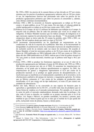 De 1994 a 2002, los precios de la canasta básica se han elevado en 257 por ciento,
    mientras que los precios al productor agropecuario subieron sólo en 185 por ciento.
    O sea, las importaciones masivas han presionado más sobre los precios de los
    productos agropecuarios primarios que sobre los precios al consumidor y, además,
    estas últimas continúan incrementándose.
24) Entre 1982 y 2001 la inversión en fomento agropecuario se redujo en 95.5 por
    ciento y el gasto público, en un 73.3 por ciento. Por otro lado, el volumen global de
    crédito agropecuario se redujo en un 64.4 por ciento entre 1982 y 2001. 171
25) Pobreza en el Campo: de los 8.2 millones de habitantes que trabajan en el campo, la
    mayoría está en pobreza. Dos de cada tres personas que viven en el campo son
    indigentes. El Banco Mundial reconoce que los índices actuales de indigencia en el
    agro mexicano superan los prevalecientes hace una década. 172 Un promedio de 600
    campesinos dejan su tierra cada día. El campo ha perdido, entre 1994 a 2001, un
    millón 780 mil empleos desde que entró en vigor el TLCAN. 173
26) El incremento macroeconómico no ha significado un mejoramiento en las
    condiciones de vida de la mayoría de la población. Más bien, se ha incrementado la
    desigualdad y la polarización social, ha continuado el proceso de empobrecimiento y
    de exclusión social de un número cada vez mayor de mexicanos. De acuerdo al
    Banco Mundial, el total de mexicanos pobres es de 58.4 por ciento de la población
    (datos de 1998 publicados en 2001) habiendo sido el 50.9 por ciento en 1994. Los
    datos del año 2000 (publicados en el 2002), indican que el total de pobres alcanzó el
    70.2 por ciento (a escala nacional), mientras que la pobreza rural llegó a 86.2 por
    ciento. 174
27) Entre 1994 y 2002 se produce los fenómenos siguientes: a) se cae el valor de la
    producción agropecuaria por habitante al pasar de 824 dólares (de 1993) en 1990 a
    806 dólares por persona por año en el 2002; b) aumentan las importaciones de
    alimentos, en tal grado que la balanza agroalimentaria es negativa. En 2001, las
    importaciones de granos y oleaginosas representaron el 62.6 por ciento de la
    producción nacional; c) se produjo un agudo proceso de descapitalización y de
    insolvencia que se manifiesta en el estancamiento cuantitativo de la inversión y en la
    obsolescencia cualitativa del parque de tractores y maquinarias agrícolas. Se estima
    que en México solamente el 7 por ciento de las unidades de producción están
    tecnificadas, el 41 por ciento son de tipo tradicional y el resto (52 por ciento) son
    unidades de subsistencias. 175
28) Por otro lado, México se ha convertido en una especie de basurero para la
    agricultura y agroindustria de los EE.UU., al recibir toda clase de productos que no
    tienen forma de venderse en el mercado norteamericano. Por ejemplo, en el caso de
    la carne de pollo el mercado estadounidense demanda nada más la pechuga y las
    alas, todo el resto es desecho, no vendible en su propio mercado pero sí en el de
    México. Así, llegan a México, en grandes cantidades, los muslos y piernas, pero
    también lo que se llama la pasta que no es más que el molido de lo que queda del
    pollo, incluyendo restos de plumas, huesos y demás partes.

171
    Víctor Quintana, La guerra contra el campo mexicano, Rebelión, 11 de diciembre de 2002.
172
    Víctor Quintana, Saldos del TLCAN, La Jornada, México DF, 31 de diciembre de 2002.
173
    Secretaría del Trabajo y Previsión Social, Encuesta Nacional de Empleo. Población ocupada por
sexo y rama de actividad económica, http://www.stps.gob.mx/01_oficina/05_cgpeet/302_0055a.htm    ,
9.11.2002.
174
    Julio Boltvinik, Economía Moral. El campo no aguanta más, La Jornada, México DF, 7 de febrero
de 2003.
175
     Manuel A. Gómez Cruz / Rita Schwentesius / José Luis Calva, ¿Renogociar el capítulo
agropecuario del TLCAN? Argumentos y Contraargumentos.


                                                                                             107
 