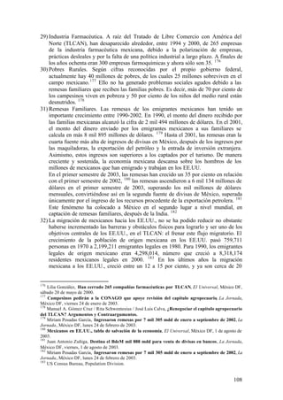 29) Industria Farmacéutica. A raíz del Tratado de Libre Comercio con América del
    Norte (TLCAN), han desaparecido alrededor, entre 1994 y 2000, de 265 empresas
    de la industria farmacéutica mexicana, debido a la polarización de empresas,
    prácticas desleales y por la falta de una política industrial a largo plazo. A finales de
    los años ochenta eran 300 empresas farmoquímicas y ahora sólo son 35. 176
30) Pobres Rurales. Según cifras reconocidas por el propio gobierno federal,
    actualmente hay 40 millones de pobres, de los cuales 25 millones sobreviven en el
    campo mexicano. 177 Ello no ha generado problemas sociales agudos debido a las
    remesas familiares que reciben las familias pobres. Es decir, más de 70 por ciento de
    los campesinos viven en pobreza y 50 por ciento de los niños del medio rural están
    desnutridos. 178
31) Remesas Familiares. Las remesas de los emigrantes mexicanos han tenido un
    importante crecimiento entre 1990-2002. En 1990, el monto del dinero recibido por
    las familias mexicanas alcanzó la cifra de 2 mil 494 millones de dólares. En el 2001,
    el monto del dinero enviado por los emigrantes mexicanos a sus familiares se
    calcula en más 8 mil 895 millones de dólares. 179 Hasta el 2001, las remesas eran la
    cuarta fuente más alta de ingresos de divisas en México, después de los ingresos por
    las maquiladoras, la exportación del petróleo y la entrada de inversión extranjera.
    Asimismo, estos ingresos son superiores a los captados por el turismo. De manera
    creciente y sostenida, la economía mexicana descansa sobre los hombros de los
    millones de mexicanos que han emigrado y trabajan en los EE.UU.
    En el primer semestre de 2003, las remesas han crecido un 35 por ciento en relación
    con el primer semestre de 2002, 180 las remesas ascendieron a 6 mil 134 millones de
    dólares en el primer semestre de 2003, superando los mil millones de dólares
    mensuales, convirtiéndose así en la segunda fuente de divisas de México, superada
    únicamente por el ingreso de los recursos procedente de la exportación petrolera. 181
    Este fenómeno ha colocado a México en el segundo lugar a nivel mundial, en
    captación de remesas familiares, después de la India. 182
32) La migración de mexicanos hacia los EE.UU., no se ha podido reducir no obstante
    haberse incrementado las barreras y obstáculos físicos para lograrlo y ser uno de los
    objetivos centrales de los EE.UU., en el TLCAN: el frenar este flujo migratorio. El
    crecimiento de la población de origen mexicana en los EE.UU. pasó 759,711
    personas en 1970 a 2,199,211 emigrantes legales en 1980. Para 1990, los emigrantes
    legales de origen mexicano eran 4,298,014, número que creció a 8,318,174
    residentes mexicanos legales en 2000. 183 En los últimos años la migración
    mexicana a los EE.UU., creció entre un 12 a 15 por ciento, y ya son cerca de 20


176
    Lilia González, Han cerrado 265 compañías farmacéuticas por TLCAN, El Universal, México DF,
sábado 20 de mayo de 2000.
177
    Campesinos pedirán a la CONAGO que apoye revisión del capítulo agropecuario, La Jornada,
México DF, viernes 24 de enero de 2003.
178
    Manuel A. Gómez Cruz / Rita Schwentesius / José Luis Calva, ¿Renegociar el capítulo agropecuario
del TLCAN? Argumentos y Contraargumentos.
179
    Miriam Posadas García, Ingresaron remesas por 7 mil 305 mdd de enero a septiembre de 2002, La
Jornada, México DF, lunes 24 de febrero de 2003.
180
    Mexicanos en EE.UU., tabla de salvación de la economía, El Universal, México DF, 1 de agosto de
2003.
181
    Juan Antonio Zuñiga, Destina el BdeM mil 888 mdd para venta de divisas en bancos, La Jornada,
México DF, viernes, 1 de agosto de 2003.
182
    Miriam Posadas García, Ingresaron remesas por 7 mil 305 mdd de enero a septiembre de 2002, La
Jornada, México DF, lunes 24 de febrero de 2003.
183
    US Census Bureau, Population Division.


                                                                                               108
 