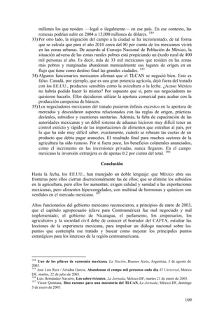 millones los que residen —legal o ilegalmente— en ese país. En ese contexto, las
    remesas podrían subir en 2004 a 13,000 millones de dólares. 184
33) Por otro lado, la migración del campo a la ciudad se ha incrementado, de tal forma
    que se calcula que para el año 2010 cerca del 80 por ciento de los mexicanos vivirá
    en las zonas urbanas. De acuerdo al Consejo Nacional de Población de México, la
    situación adversa de las zonas rurales pobres está propiciando un éxodo rural de 400
    mil personas al año. Es decir, más de 33 mil mexicanos que residen en las zonas
    más pobres y marginadas abandonan mensualmente sus lugares de origen, en un
    flujo que tiene como destino final las grandes ciudades. 185
34) Algunos funcionarios mexicanos afirman que el TLCAN se negoció bien. Esto es
    falso. Canadá, por ejemplo, que es una gran potencia agrícola, dejó fuera del tratado
    con los EE.UU., productos sensibles como la avicultura o la leche. ¿Acaso México
    no habría podido hacer lo mismo? Por supuesto que sí, pero sus negociadores no
    quisieron hacerlo. Ellos decidieron utilizar la apertura comercial para acabar con la
    producción campesina de básicos.
35) Los negociadores mexicanos del tratado pusieron énfasis excesivo en la apertura de
    mercados y descuidaron aspectos relacionados con las reglas de origen, prácticas
    desleales, subsidios y cuestiones sanitarias. Además, la falta de capacitación de las
    autoridades mexicanas y un débil sistema de aduanas hicieron muy difícil tener un
    control estricto y rápido de las importaciones de alimentos que entraban al país, por
    lo que ha sido muy difícil saber, exactamente, cuándo se rebasan las cuotas de un
    producto que debía pagar aranceles. El resultado final para muchos sectores de la
    agricultura ha sido ruinoso. Por si fuera poco, los beneficios colaterales anunciados,
    como el incremento en las inversiones privadas, nunca llegaron. En el campo
    mexicano la inversión extranjera es de apenas 0.2 por ciento del total. 186

                                          Conclusión

Hasta la fecha, los EE.UU., han manejado un doble lenguaje: que México abra sus
fronteras pero ellos cierran discrecionalmente las de ellos; que se elimine los subsidios
en la agricultura, pero ellos los aumentan; exigen calidad y sanidad a las exportaciones
mexicanas, pero alimentos hipercongelados, con multitud de hormonas y químicos son
vendidos en el mercado mexicano. 187

Altos funcionarios del gobierno mexicano reconocieron, a principios de enero de 2003,
que el capítulo agropecuario (clave para Centroamérica) fue mal negociado y mal
implementado; el gobierno de Nicaragua, el parlamento, los empresarios, los
agricultores y la sociedad civil debe de conocer el borrador del CAFTA, estudiar las
lecciones de la experiencia mexicana, para impulsar un diálogo nacional sobre los
puntos que contempla ese tratado y buscar como mejorar los principales puntos
estratégicos para los intereses de la región centroamericana.




184
    Uno de los pilares de economía mexicana, La Nación, Buenos Aires, Argentina, 3 de agosto de
2003.
185
    José Luis Ruiz / Ariadna García, Abandonan el campo mil personas cada día, El Universal, México
DF, martes, 22 de julio de 2003.
186
    Luis Hernández Navarro, Los sobrevivientes, La Jornada, México DF, martes 21 de enero de 2003.
187
    Víctor Quintana, Diez razones para una moratoria del TLCAN, La Jornada, México DF, domingo
5 de enero de 2003.


                                                                                              109
 