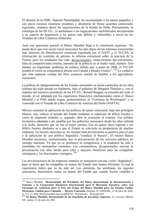 El director de la OMC, Supachi Panitchpakdi, ha recomendado a los países pequeños y
con pocos recursos mostrarse prudentes y abstenerse de firmar acuerdos comerciales
regionales, mientras duren las negociaciones de la Ronda de Doha. Precisamente, la
estrategia de los EE.UU., es adelantarse a las negociaciones multilaterales incorporando
a su espacio de hegemonía a los países más débiles y vulnerables a través de los
Tratados de Libre Comercio bilaterales.

Ante este panorama general el Banco Mundial llega a la conclusión siguiente: “Se
puede decir que este sector (rural mexicano) ha sido objeto de las reformas estructurales
más drásticas (la liberalización comercial impulsada por el GATT y el TLCAN, la
eliminación de controles de precios, la reforma estructural sobre la tene ncia de la
Tierra), pero los resultados han sido decepcionantes: estanc amiento del crecimiento,
falta de competitividad externa, aumento de la pobreza en el medio rural, etcétera. Ésto
plantea un importante problema de política debido que a partir de 2008, el TLCAN
pondrá al sector en competencia abierta con Canadá y Estados Unidos”. 188 La verdad es
que esta supuesta ventaja del libre comercio matará de hambre a los agricultores
mexicanos.

La política de adelgazamiento de los Estados nacionales se inició a principio de los años
ochenta del siglo pasado en Inglaterra, bajo el gobierno de Margaret Thatcher y, con el
impulso del entonces presidente de los EE.UU., Ronald Reagan, se extendió por todo el
mundo, al ser adoptada por los organismos financieros internacionales como el Banco
Mundial y el FMI, dando origen, posteriormente, al “Consenso de Washington” y se
consolidó con el Tratado de Libre Comercio de América del Norte (NAFTA).

México comenzó la aplicación de las políticas de ajuste estructural, bajo dos principios
básicos: uno, reducir el tamaño del Estado mediante la reducción de déficit fiscales y
venta de empresas estatales y; segundo, abrir la economía al exterior. Esa política
económica adoptada a pie juntillas por los gobiernos mexicanos desde los años ochenta
a la fecha, demostró que no fue el mejor camino. Eso no quiere decir regresar a los
déficit fiscales abultados ni a que el Estado se convierta en propietarios de muchas
empresas. La lección mexicana es: no siempre toda privatización es positiva para el país
y la aplicación de una política dogmática “conduce al fracaso”. El mismo Banco
Mundial reconoció, recientemente, que la privatización de los servicios públicos no
siempre funciona. Ya que no se promueve la competencia y la tendencia ha sido a
consolidar los monopolios existentes. Los consumidores, decepcionados, asocian la
privatización con altas tarifas para ellos y mayores beneficios para las compañías
extranjeras y los funcionarios corruptos. 189

Las privatizaciones de las empresas estatales se manejaron con una visión “dogmática”,
pues se decía que las compañías en manos del Estado eran menos eficientes, lo cual la
experiencia indica que no ha sido así. Las carreteras, las aerolíneas, los ingenios
azucareros, funcionaron mejor en manos del Estado que cuando fueron vendidas a

188
    Banco Mundial, Memorándum del Presidente del Banco Internacional de Reconstrucción y
Fomento y la Corporación Financiera Internacional para el Directorio Ejecutivo, sobre una
Estrategia de Asistencia para el País del Grupo del Banco Mundial para los Estados Unidos
Mexicanos. Unidad para Colombia – México–Venezuela. Informe Nº.23849-ME, 23 de abril de 2002,
p. 12 y 13, http://bancomundial.org.mx/pdf/EAP_ Documento_ Principal.pdf.
189
    El Banco Mundial, desencantado de los beneficios de privatizar empresas, La Jornada, México
DF, martes, 22 de julio de 2003.


                                                                                          110
 