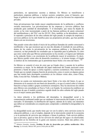 particulares, en operaciones secretas y dudosas. En México se transfirieron a
particulares empresas públicas, e incluso sectores completos como el bancario, que
luego el gobierno tuvo que rescatar de la quiebra a la que los llevaron los empresarios
privados.

Estas privatizaciones han traído mayor empobrecimiento de la población y conflictos
sociales innecesarios. Las privatizaciones de las empresas y servicios públicos han
producido gran cantidad de desempleados. Y el desempleo, que nunca ha dejado de
existir, se ha visto incrementado a partir de las famosas políticas de ajuste estructural
del neoliberalismo y del TLC con los EE.UU. Pero, también, se ha descubierto, contra
lo esperado a principios de los años ochenta del siglo pasado, la compra de empresas y
servicios públicos no ha sido benéfica para sus propietarios privados, que han perdido
dinero con sus inversiones.

Han pasado veinte años desde el inicio de las políticas llamadas de cambio estructural o
neoliberales y hay que reconocer que en esas dos décadas el resultado de esas políticas,
dentro de las cuales la privatización de las empresas públicas y la liberación del
comercio, no han producido los resultados que se esperaban para la población. Es claro
que estos veinte años que México prácticamente no ha crecido y el ingreso por habitante
se ha reducido frente a un crecimiento de la población mayor al económico. Es decir,
que México perdió veinte años de desarrollo económico y, al mismo tiempo, el Estado
se deshizo de los instrumentos que le permitirían hacer frente a los retos del futuro. 190

En México se cometió el error de creer que un Estado chico y ausente de la política
económica es mejor. Se ha abdicado del papel tradicional del Estado mexicano como
promotor y fuente de apoyo a ciertas regiones y sectores económicos. Hoy tenemos un
Estado que no cumple ninguna función de promoción, como sí ocurre en algunos países
que han tenido buen desempeño económico en los últimos veinte años, como China,
India, Corea del Sur, Tailandia o Malasia.

México no cuenta con instrumentos para hacer frente a los retos del futuro, lo que se
demuestra en la ausencia de una banca de desarrollo y en que el control sobre el sistema
bancario se haya cedido a grupos económicos extranjeros. Hoy las decisiones de crédito
para México son consultadas en Nueva York o en España. Se comienza ha establecer un
consenso de que el modelo económico seguido desde los años ochenta del siglo pasado
no es el mejor camino para México.

La única solución a los problemas del desempleo, la desigualdad social y la
contaminación ambiental tendrá que ser mediante la intervención del Estado y no de los
mercados. El desempleo, la distribución del ingreso, además de la salud, son elementos
que deben ser considerados en conjunto para comprender a cabalidad la desigualdad y la
pobreza.

La desigualdad social, que mucho tiene que ver con la salud y otros servicios (como la
educación pública), y con el empleo, depende de la intervención estatal de la economía
y en la prestación de servicios que mitiguen o frenen la pobreza. Todo servicio público
que se privatice, igual se trate de los servicios de salud que del agua o la electricidad,
repercutirá en los bolsillos de la gente con menores recursos. Hará más pobres a los
190
   Roberto González Amador, Perdidos 20 años de desarrollos por política neoliberales: Silva
Herzog, La Jornada, México DF, jueves 24 de julio de 2003.


                                                                                        111
 