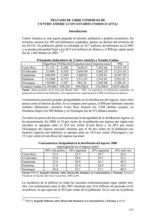 TRATADO DE LIBRE COMERCIO DE
                CENTRO AMÉRICA CON ESTADOS UNIDOS (CAFTA)

                                          Introducción

Centro América es una región pequeña en tamaño, población y poderío económico. Su
territorio alcanza los 509 mil kilómetros cuadrados, apenas un décimo del territorio de
los EE.UU. Su población global es calculada en 38.7 millones de habitantes en el 2003
y su producción global llegó a los 66.5 mil millones de dólares y el PIB per cápita anual
fue de 1,843 dólares en 2001. 192

            Principales Indicadores de Centro América y Estados Unidos
                 Superficie Población Exportaciones Importaciones     PIB
Costa Rica         51,110     4,200      7,650.67      7,303.64   15,851.39
El Salvador        21,040     6,520      3,645.69      5,642.29   13,211.43
Guatemala         108,890    11,995      3,800.82      5,294.01   18,987.95
Honduras          112,090     6,732      2,511,67      3,343.65    5,931.92
Nicaragua         130,000     5,347       962.20       1,945.00    2,396.30
Estados Unidos 9,158,960 288,530        999,500.0     124,200.0 9,837,406.0
Fuente : Datos tomados de la Guía del Mundo 2001 / 2002. La superficie en kilómetros cuadrados. L   a
población en millones de habitantes. Las exportaciones, importaciones y PIB en millones de dólares.

Centroamérica presenta grandes desigualdades en la distribución del ingreso, tanto entre
países como al interior de ellos. Si se compara entre países, el PIB por habitante muestra
notables diferencias, mientras Costa Rica alcanzó los 3,948 dólares anuales, en
Honduras llegó a los 909 dólares y en Nicaragua fue de 472 dólares anuales.

En todos los países del área centroamericana la desigualdad de la distribución ingreso se
ha incrementado. En 2000, el 10 por ciento de la población con ingreso per cápita más
elevados se apropian entre el 29.4 por ciento (Costa Rica) y un 40.5 por ciento
(Nicaragua) del ingreso nacional; mientras que el 40 por ciento de la población con
menores ingresos por habitante se apropia entre un 10.4 por ciento (Nicaragua) y un
15.3 por ciento (Costa Rica) del ingreso nacional.

                Centroamérica: desigualdad en la distribución del ingreso. 2000
                             (participación en el ingreso total)
                     40% más pobre 30% siguiente          20% siguiente            10% más rico
Costa Rica               15.3               25.7               29.7                   29.4
El Salvador              13.8               25.0               29.1                   32.1
Guatemala                12.8               20.9               26.1                   40.3
Honduras                 11.8               22.9               28.9                   36.5
Nicaragua                10.4               22.1               27.1                   40.5
Fuente: PNUD, Segundo Informe sobre Desarrollo Humano en Centroamérica y Panamá, Proyecto
Estado de la Nación, San José, Costa Rica, 2003, p.69.

La incidencia de la pobreza en todas las naciones centroamericanas sigue siendo muy
alta. Las estimaciones para el año 2001 muestran que 18.8 millones de personas viven
en pobreza, lo que equivale al 50.8 por ciento de la población. En el caso de la pobreza


192
      PNUD, Segundo Informe sobre Desarrollo Humano en Centroamérica y Panamá, p.24-25.


                                                                                                113
 