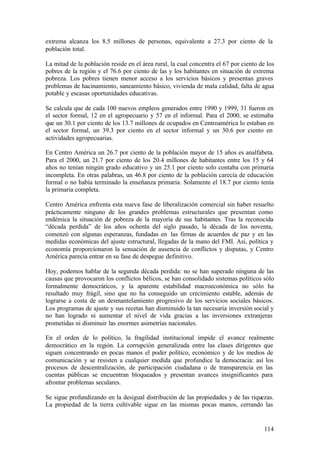 extrema alcanza los 8.5 millones de personas, equivalente a 27.3 por ciento de la
población total.

La mitad de la población reside en el área rural, la cual concentra el 67 por ciento de los
pobres de la región y el 76.6 por ciento de las y los habitantes en situación de extrema
pobreza. Los pobres tienen menor acceso a los servicios básicos y presentan graves
problemas de hacinamiento, saneamiento básico, vivienda de mala calidad, falta de agua
potable y escasas oportunidades educativas.

Se calcula que de cada 100 nuevos empleos generados entre 1990 y 1999, 31 fueron en
el sector formal, 12 en el agropecuario y 57 en el informal. Para el 2000, se estimaba
que un 30.1 por ciento de los 13.7 millones de ocupados en Centroamérica lo estaban en
el sector formal, un 39.3 por ciento en el sector informal y un 30.6 por ciento en
actividades agropecuarias.

En Centro América un 26.7 por ciento de la población mayor de 15 años es analfabeta.
Para el 2000, un 21.7 por ciento de los 20.4 millones de habitantes entre los 15 y 64
años no tenían ningún grado educativo y un 25.1 por ciento solo contaba con primaria
incompleta. En otras palabras, un 46.8 por ciento de la población carecía de educación
formal o no había terminado la enseñanza primaria. Solamente el 18.7 por ciento tenía
la primaria completa.

Centro América enfrenta esta nueva fase de liberalización comercial sin haber resuelto
prácticamente ninguno de los grandes problemas estructurales que presentan como
endémica la situación de pobreza de la mayoría de sus habitantes. Tras la reconocida
“década perdida” de los años ochenta del siglo pasado, la década de los noventa,
comenzó con algunas esperanzas, fundadas en las firmas de acuerdos de paz y en las
medidas económicas del ajuste estructural, llegadas de la mano del FMI. Así, política y
economía proporcionaron la sensación de ausencia de conflictos y disputas, y Centro
América parecía entrar en su fase de despegue definitivo.

Hoy, podemos hablar de la segunda década perdida: no se han superado ninguna de las
causas que provocaron los conflictos bélicos, se han consolidado sistemas políticos sólo
formalmente democráticos, y la aparente estabilidad macroeconómica no sólo ha
resultado muy frágil, sino que no ha conseguido un crecimiento estable, además de
lograrse a costa de un desmantelamiento progresivo de los servicios sociales básicos.
Los programas de ajuste y sus recetas han disminuido la tan necesaria inversión social y
no han logrado ni aumentar el nivel de vida gracias a las inversiones extranjeras
prometidas ni disminuir las enormes asimetrías nacionales.

En el orden de lo político, la fragilidad institucional impide el avance realmente
democrático en la región. La corrupción generalizada entre las clases dirigentes que
siguen concentrando en pocas manos el poder político, económico y de los medios de
comunicación y se resisten a cualquier medida que profundice la democracia: así los
procesos de descentralización, de participación ciudadana o de transparencia en las
cuentas públicas se encuentran bloqueados y presentan avances insignificantes para
afrontar problemas seculares.

Se sigue profundizando en la desigual distribución de las propiedades y de las riquezas.
La propiedad de la tierra cultivable sigue en las mismas pocas manos, cerrando las


                                                                                       114
 