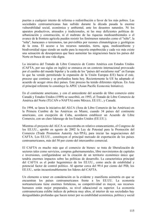 puertas a cualquier intento de reforma o redistribución a favor de los más pobres. Las
sociedades centroamericanas han sufrido durante la década pasada la enorme
vulnerabilidad social, económica y ambiental, ante los desastres naturales. Ni los
aparatos productivos, atrasados y tradicionales, ni las muy deficientes políticas de
urbanización y construcción, ni el maltrato de las riquezas medioambientales o el
avance de la frontera agrícola pueden resistir los fenómenos naturales como el "niño", la
"niña", huracanes o terremotos, tan previsibles por razones climatológicas y geológicas
de la zona. El acceso a los recursos naturales, tierra, agua, medioambiente y
biodiversidad sigue siendo un sueño para la mayoría empobrecida y cada vez más existe
una sensación de desesperanza que hace aumentar las migraciones hacia los países del
Norte en busca de una vida digna.

La iniciativa del Tratado de Libre Comercio de Centro América con Estados Unidos
(CAFTA, por sus siglas en inglés) se enmarca en un contexto internacional provocado
por el cambio del mundo bipolar y la caída de los “países del socialismo real” en Europa
lo que ha venido permitiendo la expansión de la Unión Europea (UE) hacia el este,
proceso que continúa y se profundiza hasta hoy. Recientemente la UE ha adoptado el
acuerdo de acoger otros diez países. Este proceso ha tenido diferentes réplicas. En Asia
el principal referente lo constituye la APEC (Asian Pacific Econo mic Initiative).

En el continente americano, y con el antecedente del acuerdo de libre comercio entre
Canadá y Estados Unidos (1989) se suscribió, en 1993, el Tratado de Libre Comercio de
América del Norte (TLCAN o NAFTA) entre México, EE.UU., y Canadá.

En 1994, se lanza la iniciativa del ALCA (Área de Libre Comercio de las Américas) en
la Primera Cumbre de las Américas en Miami, cuando 34 países del continente
americano, con excepción de Cuba, acordaron establecer un Acuerdo de Libre
Comercio, con un claro liderazgo de los Estados Unidos (EE.UU.).

Mientras el proyecto del ALCA se encontraba en relativo estancamiento, el Congreso de
los EE.UU., aprobó en agosto de 2002 la Ley de Potestad para la Promoción del
Comercio (Trade Promotion Autority Act-TPA), para iniciar las negociaciones del
CAFTA. Los EE.UU., constituyen el principal mercado de exportación de los países
centroamericanos, más del 50 por ciento del intercambio comercial.

El CAFTA es mucho más que el comercio de bienes: se trata de liberalización de
sectores tales como servicios, compras gubernamentales, libre movimientos de capitales
e inversiones, configurándose así la creación de un territorio económico único que
tendría enormes impactos sobre las políticas de desarrollo. La característica principal
del CAFTA es el poder hegemónico de los EE.UU., como ancla de estabilidad y
potencial factor de control político. Al aportar cerca del 99.4 por ciento del PIB, los
EE.UU., serán incuestionablemente los líderes del CAFTA.

Un elemento a tener en consideración es la evidente y manifiesta asimetría en que se
encuentran los países centroamericanos frente a los EE.UU. La economía
norteamericana tiene enormes fortalezas, su competitividad es mayor, sus recursos
humanos están mejor preparados, su nivel educacional es superior. La economía
centroamericana exhibe índices de pobreza muy altos, al interior de sus sociedades hay
desigualdades profundas que hacen temer por su estabilidad económica, política y social



                                                                                     115
 