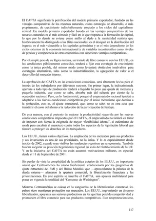 El CAFTA significará la petrificación del modelo primario exportador, fundado en las
ventajas comparativas de los recursos naturales, como estrategia de desarrollo, o más
propiamente, de crecimiento indisolublemente asociado a los ciclos del capitalismo
central. Un modelo primario exportador basado en las ventajas comparativas de los
recursos naturales es el más cómodo y fácil en lo que respecta a la formación de capital,
lo que por lo demás se aviene como anillo al dedo a la mentalidad rentista que
históricamente ha distinguido a las élites nacionales; es el desigual en la distribución del
ingreso; es el más vulnerable a los capitales golondrina y es el más dependiente de los
ciclos externos de la economía internacional y de variables incontrolables como niveles
de precios y competencia de otras economías con superiores ventajas comparativa s.

Por el simple peso de su lógica interna, un tratado de libre comercio con los EE.UU., en
las condiciones públicamente conocidas, tenderá a fijar esta estrategia de crecimiento
como la única posible, del mismo modo como levantará obstáculos insalvables para
estrategias alternativas, tales como la industrialización, la agregación de valor o el
desarrollo del mercado interno.

La aprobación del CAFTA en las condiciones conocidas, será altamente lesiva para el
interés de los trabajadores por diferentes razo nes. En primer lugar, la indiscriminada
apertura a todo tipo de producción tenderá a liquidar lo poco que queda de mediana y
pequeña industria, que como se sabe, absorbe más del ochenta por ciento de la
ocupación nacional. Pero, en lo fundamental, porque el empresariado nacional tenderá a
adaptarse a las nuevas condiciones competitivas por el único mecanismo que domina a
la perfección, esto es, el ajuste estructural, que, como se sabe, no es otra cosa que
transferir el costo del ahorro a la reducción de la participación del trabajo.

De esta manera, con el pretexto de mejorar la productividad requerida por las nuevas
condiciones competitivas impuestas por el CAFTA, el empresariado no tardará en tratar
de imponer con fuerza la exigencia de mayor “flexibilidad laboral”, el eufemismo de
moda para encubrir el manotazo contra todos los aspectos de la legislación laboral que
tienden a proteger los derechos de los trabajadores.

Los EE.UU., tienen varios objetivos. La ampliación de los mercados para sus productos
y sus inversiones es una de sus prioridades, no la única. Y lo es especialmente desde
inicios de 2002, cuando eran visibles las tendencias recesivas en su economía. También
buscan asegurar su posición hegemónica regional en vista del fortalecimiento de la UE.
Y en la iniciativa del CAFTA no están ausentes motivaciones militares, en especial
desde el 11 de Septiembre de 2001.

Sin perder de vista la complejidad de la política exterior de los EE.UU., es importante
anotar que Centroamérica ha estado fuertemente condicionada por los programas de
ajuste estructural del FMI y del Banco Mundial, que —aprovechando la palanca de la
deuda externa— alentaron la apertura comercial, la liberalización financiera y las
privatizaciones. En este espíritu se inscribe el CAFTA, una apuesta multilateral para
poner en vigencia la totalidad del “Consenso de Washington”.

Mientras Centroamérica se colocó en la vanguardia de la liberalización comercial, los
países ricos mantienen protegidos sus mercados. Los EE.UU., esgrimiendo un discurso
liberalizador, apoyan a sus sectores productivos en los que han perdido competitividad y
promueven el libre comercio para sus productos competitivos. Este neoproteccionismo,


                                                                                       117
 