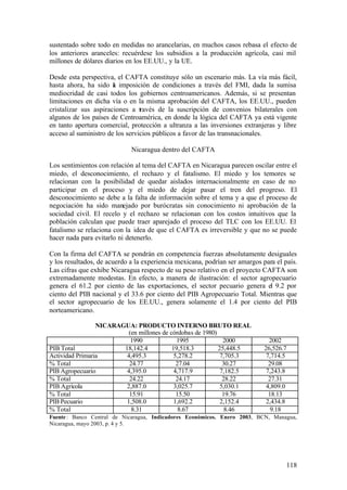 sustentado sobre todo en medidas no arancelarias, en muchos casos rebasa el efecto de
los anteriores aranceles: recuérdese los subsidios a la producción agrícola, casi mil
millones de dólares diarios en los EE.UU., y la UE.

Desde esta perspectiva, el CAFTA constituye sólo un escenario más. La vía más fácil,
hasta ahora, ha sido a imposición de condiciones a través del FMI, dada la sumisa
                       l
mediocridad de casi todos los gobiernos centroamericanos. Además, si se presentan
limitaciones en dicha vía o en la misma aprobación del CAFTA, los EE.UU., pueden
cristalizar sus aspiraciones a través de la suscripción de convenios bilaterales con
algunos de los países de Centroamérica, en donde la lógica del CAFTA ya está vigente
en tanto apertura comercial, protección a ultranza a las inversiones extranjeras y libre
acceso al suministro de los servicios públicos a favor de las transnacionales.

                             Nicaragua dentro del CAFTA

Los sentimientos con relación al tema del CAFTA en Nicaragua parecen oscilar entre el
miedo, el desconocimiento, el rechazo y el fatalismo. El miedo y los temores se
relacionan con la posibilidad de quedar aislados internacionalmente en caso de no
participar en el proceso y el miedo de dejar pasar el tren del progreso. El
desconocimiento se debe a la falta de información sobre el tema y a que el proceso de
negociación ha sido manejado por burócratas sin conocimiento ni aprobación de la
sociedad civil. El recelo y el rechazo se relacionan con los costos intuitivos que la
población calculan que puede traer aparejado el proceso del TLC con los EE.UU. El
fatalismo se relaciona con la idea de que el CAFTA es irreversible y que no se puede
hacer nada para evitarlo ni detenerlo.

Con la firma del CAFTA se pondrán en competencia fuerzas absolutamente desiguales
y los resultados, de acuerdo a la experiencia mexicana, podrían ser amargos para el país.
Las cifras que exhibe Nicaragua respecto de su peso relativo en el proyecto CAFTA son
extremadamente modestas. En efecto, a manera de ilustración: el sector agropecuario
genera el 61.2 por ciento de las exportaciones, el sector pecuario genera el 9.2 por
ciento del PIB nacional y el 33.6 por ciento del PIB Agropecuario Total. Mientras que
el sector agropecuario de los EE.UU., genera solamente el 1.4 por ciento del PIB
norteamericano.

                 NICARAGUA: PRODUCTO INTERNO BRUTO REAL
                          (en millones de córdobas de 1980)
                           1990              1995             2000             2002
PIB Total               18,142.4           19,518.3         25,448.5         26,526.7
Actividad Primaria       4,495.3            5,278.2          7,705.3          7,714.5
% Total                   24.77              27.04            30.27            29.08
PIB Agropecuario         4,395.0            4,717.9          7,182.5          7,243.8
% Total                   24.22              24.17            28.22            27.31
PIB Agrícola             2,887.0            3,025.7          5,030.1          4,809.0
% Total                   15.91              15.50            19.76            18.13
PIB Pecuario             1,508.0            1,692.2          2,152.4          2,434.8
% Total                    8.31               8.67             8.46             9.18
Fuente : Banco Central de Nicaragua, Indicadores Económicos. Enero 2003, BCN, Managua,
Nicaragua, mayo 2003, p. 4 y 5.




                                                                                     118
 