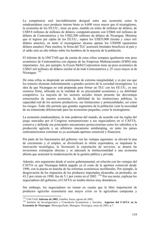 La competencia será inevitablemente desigual entre una economía como la
estadounidense cuyo producto interno bruto es 4,600 veces mayor que el nicaragüense,
la economía de los EE.UU., tiene un peso, medido en miles de millones de dólares, de
US$9.8 millones de millones de dólares; comparativamente con US$66 mil millones de
dólares de Centroamérica y los US$2,500 millones de dólares de Nicaragua. Mientras
que el ingreso per cápita de los EE.UU., supera los US$35,000 (treinta y cinco mil
dólares anua les), en tanto el nicaragüense alcanza apenas los US$500 (quinientos
dólares anuales). Para muchos, la firma del TLC acarreará limitados beneficios al país y
el saldo será un alto tributo sobre los hombros de la mayoría de la población.

El Informe de la UNCTAD que da cuenta de estas cifras compara igualmente este peso
económico de Centroamérica con algunas de las Empresas Multinacionales (EMN) más
importantes. Así, por ejemplo, la Exxon Mobil Corporation tiene un peso económico de
US$63 mil millones de dólares similar al de todo Centroamérica y 25 veces mayor al de
Nicaragua. 193

De estas cifras se desprende un sentimiento de extrema marginalidad, y es por eso que
los temores alcanzan indistintamente a grandes sectores de la sociedad nicaragüense. La
idea de que Nicaragua no está preparada para firmar un TLC con los EE.UU., es una
creencia firme, afincada en la realidad de su precariedad económica y su debilidad
competitiva. La mayoría de los sectores sociales tienen presente las desventajas
estructurales de nuestra economía, la debilidad de las instituciones públicas, la
capacidad real de los sectores productivos, sus limitaciones y potencialidades, así como
los riesgos. Todo ello permite que grandes segmentos de la población vean la necesidad
de un tratamiento diferenciado para las economías pequeñas, como la nicaragüense.

La economía estadounidense, la más poderosa del mundo, de acuerdo con las reglas del
juego marcadas por el Congreso norteamericano a sus negociadores en el CAFTA,
conserva y defiende sus principales mecanismos proteccionistas como los subsidios a la
producción agrícola y un arbitrario mecanismo antidumping, en tanto los países
centroamericanos extreman su ya acentuada apertura comercial y financiera.

Por parte de los funcionarios del gobierno ven las ventajas siguientes: se elevará la tasa
de crecimiento y el empleo, se diversificará la oferta exportadora, se impulsará la
innovación tecnológica, la favorecerá la exportación de servicios, se atraerá las
inversiones extranjeras directas y se adecuará la institucionalidad a una economía
abierta que acarreará la modernización de la gestión pública y privada.

Además, otro argumento desde el sector gubernamental, en relación con las ventajas del
CAFTA es que Nicaragua habría pagado ya el costo de la apertura comercial desde
1990, con la puesta en marcha de las reformas económicas neoliberales. Por ejemplo, la
desgravación de los impuestos de los productos importados alcanzaba, en promedio, un
43.2 por ciento en 1990, fue de 5.1 por ciento en el 2002. 194 Por esa razón, explican los
negociadores del gobierno, el CAFTA no tendrá efectos muy dramáticos.

Sin embargo, los negociadores no toman en cuenta que la libre importación de
productos agrícolas ocasionaría una mayor crisis en la agricultura campesina y

193
   UNCTAD, Informe de 2002, Ginebra, Suiza, agosto de 2002.
194
   Instituto de Investigaciones y Consultoría Económicas y Sociales, Aspectos del CAFTA en la
Economía de Nicaragua, Mimeografiado, Managua, Nicaragua, mayo de 2003, p.7.


                                                                                         119
 