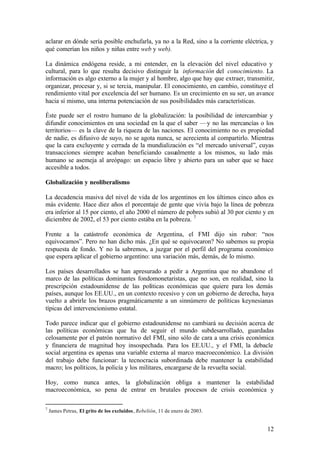 aclarar en dónde sería posible enchufarla, ya no a la Red, sino a la corriente eléctrica, y
qué comerían los niños y niñas entre web y web).

La dinámica endógena reside, a mi entender, en la elevación del nivel educativo y
cultural, para lo que resulta decisivo distinguir la información del conocimiento. La
información es algo externo a la mujer y al hombre, algo que hay que extraer, transmitir,
organizar, procesar y, si se tercia, manipular. El conocimiento, en cambio, constituye el
rendimiento vital por excelencia del ser humano. Es un crecimiento en su ser, un avance
hacia sí mismo, una interna potenciación de sus posibilidades más características.

Éste puede ser el rostro humano de la globalización: la posibilidad de intercambiar y
difundir conocimientos en una sociedad en la que el saber —y no las mercancías o los
territorios— es la clave de la riqueza de las naciones. El conocimiento no es propiedad
de nadie, es difusivo de suyo, no se agota nunca, se acrecienta al compartirlo. Mientras
que la cara excluyente y cerrada de la mundialización es “el mercado universal”, cuyas
transacciones siempre acaban beneficiando casualmente a los mismos, su lado más
humano se asemeja al areópago: un espacio libre y abierto para un saber que se hace
accesible a todos.

Globalización y neoliberalismo

La decadencia masiva del nivel de vida de los argentinos en los últimos cinco años es
más evidente. Hace diez años el porcentaje de gente que vivía bajo la línea de pobreza
era inferior al 15 por ciento, el año 2000 el número de pobres subió al 30 por ciento y en
diciembre de 2002, el 53 por ciento estába en la pobreza. 7

Frente a la catástrofe económica de Argentina, el FMI dijo sin rubor: “nos
equivocamos”. Pero no han dicho más. ¿En qué se equivocaron? No sabemos su propia
respuesta de fondo. Y no la sabremos, a juzgar por el perfil del programa económico
que espera aplicar el gobierno argentino: una variación más, demás, de lo mismo.

Los países desarrollados se han apresurado a pedir a Argentina que no abandone el
marco de las políticas dominantes fondomonetaristas, que no son, en realidad, sino la
prescripción estadounidense de las políticas económicas que quiere para los demás
países, aunque los EE.UU., en un contexto recesivo y con un gobierno de derecha, haya
vuelto a abrirle los brazos pragmáticamente a un sinnúmero de políticas keynesianas
típicas del intervencionismo estatal.

Todo parece indicar que el gobierno estadounidense no cambiará su decisión acerca de
las políticas económicas que ha de seguir el mundo subdesarrollado, guardadas
celosamente por el patrón normativo del FMI, sino sólo de cara a una crisis económica
y financiera de magnitud hoy insospechada. Para los EE.UU., y el FMI, la debacle
social argentina es apenas una variable externa al marco macroeconómico. La división
del trabajo debe funcionar: la tecnocracia subordinada debe mantener la estabilidad
macro; los políticos, la policía y los militares, encargarse de la revuelta social.

Hoy, como nunca antes, la globalización obliga a mantener la estabilidad
macroeconómica, so pena de entrar en brutales procesos de crisis económica y

7
    James Petras, El grito de los excluidos, Rebelión, 11 de enero de 2003.


                                                                                        12
 