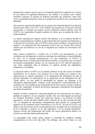 agropecuaria, tampoco prevén apoyos a la pequeña producción campesina en el marco
de una política de seguridad alimentaria y de combate a la pobreza rural. Ambos
elementos expresan, la ausencia de políticas nacionales que garanticen, entre otras
cosas, la seguridad alimentaria a base de la producción nacional y una comercialización
apropiada.

Otros sectores empresariales hablan de una ausencia de competitividad de la producción
nacional para entrar en un TLC, existe también una ausencia de un proyecto nacional
consensuado y sostenido que asegure ciertas condiciones básicas internas antes del
CAFTA. Los negociadores tampoco analizan los efectos que se puedan dar sobre el
medio ambiente.

La cautela expresada por algunos sectores del gobierno y de la empresa privada no
niegan la oportunidad que significa el aprovechamiento del mercado norteamericano y
la atracción de inversiones, pues el CAFTA, dicen, puede contribuir a la generación de
empleo y a la superación del ciclo económico recesivo que vive el país. Otros sectores
señalan que los beneficios no son de la magnitud que señalan los funcionarios del
gobierno.

Otros sectores productivos y sociales ven el CAFTA con preocupación, ya que
consideran que sus empresas no están en condiciones de confrontarse, con posibilidades
de éxito, con el mercado norteamericano. En esas condiciones, el CAFTA es
interpretado como un instrumento de dominación política y económica, que va acentuar
las actuales desigualdades sociales. Por eso solicitan que el TLC debe de responder a
una visión compartida entre el Gobierno, la empresa privada, los trabajadores,
campesinos y la academia.

La discusión sobre el CAFTA en los partidos políticos no ha sido motivo de debates
significativos en su interior. Esta ausencia de la clase política con respecto a las
negociaciones se expresa claramente en la marginación del parlamento de todo el
proceso negociador. La participación de los organismos de los trabajadores ha sido
“desde afuera”, no han tenido la oportunidad de expresar sus opiniones a los
funcionarios gubernamentales. Tampoco existe participación institucionalizada de la
sociedad civil. En la medida en que la participación de estos sectores sociales y políticos
no ha sido “canalizada” al interior del proceso negociador, naturalmente han adoptado
una tónica de oposición.

Sectores sociales y productivos están preocupados por las consecuencias en cuanto a
pérdidas de empleos y de sus conquistas sociales. Hay una clara angustia por proteger
los limitados beneficios sociales que sobreviven apenas a las políticas de ajuste
estructural y recorte del gasto público desde comienzo de los años noventa del siglo
XX. La búsqueda de mecanismos compensatorios para atenuar las consecuencias
negativas de las asimetrías entre Centroamérica y los EE.UU., de cara al CAFTA, son
objetivos del movimiento social. La participación de la sociedad civil en la formulación
de los contenidos y alcances no ha sido importante o no ha existido literalmente.
Algunos sectores del empresariado han tenido una mayor participación debido a su
cercanía con el propio aparato gubernamental.

La desigualdad entre ambos países impone la necesidad de establecer medidas
compensatorias en favor del más débil. Sin embargo, este criterio básico no está


                                                                                       120
 