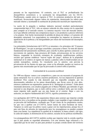 presente en las negociaciones. Al contrario, con el TLC se profundizarán los
desequilibrios económicos y se acentuarán las desigualdades con los EE.UU.
Posiblemente, cuando entre en vigencia el TLC, la estructura productiva del país se
modificará, favoreciendo algunos rubros de exportación, destruyendo los rubros para
mercado interno y acentuando la sustitución de producción nacional por importaciones.

La suerte de la pequeña y mediana industria nacional resultará particularmente
comprometida bajo el TLC, sólo un número reducido de ellas cuenta con la capacidad
para competir en el mercado externo. La inmensa mayoría viven del mercado interno,
en el que deberán enfrentar una competencia mayor y con productos a precios inferiores
a los propios. Este hecho incrementará la pérdida de plazas de trabajo y el aumento del
desempleo estructural. Los negociadores no contemplan los impactos en términos de
agudización de la pobreza y las desigualdades por efecto del incremento del desempleo,
entre otros.

Las principales formulaciones del CAFTA se remontan a los principios del “Consenso
de Washington”, los que se persigue consolidar y proyectar a futuro. Se trata del ideario
fundamental del pensamiento neoliberal, pues concibe la plena apertura comercial y el
movimiento de capitales, baja presencia del Estado, privatizaciones de los servicios
básicos, resguardar la inversión extranjera de eventuales modificaciones política-
sociales que quieran establecer “nuevas reglas del juego”, defensa de la propiedad
intelectual en lo relativo al registro de marcas y patentes sobre la biodiversidad con un
sentido monopólico, etcétera. En vinculación con lo anterior, está prevista la
privatización de las fuentes de agua que, como se ha afirmado, pueden ser motivos de
guerras más encarnizadas que las que ha provocado el control sobre el petróleo.

                         Continuidad de la economía neoliberal

En 1990 nos dijeron: vamos a ser competitivos y para eso era necesario el programa de
ajuste estructural. Eso va a salvar a nuestros productores. Así nos impusieron la apertura
neoliberal. Pero cuando la vida demostró que era imposible competir, por los
descomunales subsidios en los países desarrollados, que llevan cerca de cien años,
entonces cambiaron sus argumentos; pasaron de la “demagogia al cinismo”. Están ahora
intentando demostrar, con estudios pagados por el Banco Mundial, que defender el agro
nacional es una desgracia, que es malo cultivar arroz y producir leche, que nos resulta
mejor importar todo aquello que sea más barato en el exterior. Bajar a cero los
aranceles, un objetivo fundamental del CAFTA, significa justamente eso.

Los apologistas del CAFTA dan argumentos falaces para sostener que importar comida
barata les sirve a los pobres en las grandes ciudades y que respaldar el agro redunda sólo
en provecho del latifundismo, ocultando que 70 por ciento de los propietarios rurales,
los que van a quebrar con el CAFTA, tienen menos de cinco hectáreas de tierra.
Tampoco es cierto que los pobres vayan a ganar con las importaciones, porque hoy el
país está lleno de artículos de importación pero los nicaragüenses no pueden comprar
tanta cosa barata. Les empobreció la quiebra de la industria, la banca estatal y del agro,
la caída del empleo, la disminución de los salarios, secuelas de las políticas neoliberales.

Los propagandistas del CAFTA también ocultan que importar toda la comida significa
que el país pierde su seguridad alimentaria. Con este término hago referencia a la
capacidad que ha de tener un país para producir su propia comida dentro del territorio


                                                                                        121
 