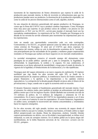 incremento de las importaciones de bienes alimenticios que expresa la caída de la
producción para mercado interno, la falta de inversión en infraestructura para que los
productores puedan sacar sus productos, la disminución de la producción exportable, así
como la caída de los precios internacionales como el café, algodón, etcétera.

En una situación de deterioro generalizado del aparato productivo de Nicaragua, no
vemos que la firma del CAFTA vaya a producir cambios importantes. Como Nicaragua
tiene muy poco que exportar, lo que produce carece de calidad y sus precios no son
competitivos, el TLC con los EE.UU., servirá para inundar el mercado local con las
mercaderías estadounidenses. La experiencia de los TLC firmados por Nicaragua en la
década de los noventa ha servido solamente para incrementar las importaciones pero no
las exportaciones.

Ante un mundo con oportunidades comerciales cada vez más restringidas,
Centroamérica y los EE.UU., en general aparecen como las tablas de salvación para las
ventas externas de Nicaragua. El amor por el CAFTA que ahora expresan los
funcionarios del sistema, refleja no solo la derechización económica de la “sociedad”,
sino principalmente por las necesidades de los grandes y medianos grupos empresariales
instalados en Nicaragua que sueñan con hacer negocios en ese mercado estadounidense.

La sociedad nicaragüense conserva el recuerdo amargo del alemanismo como
paradigma de un poder público ejercido por y para la corrupción, la ilegalidad, la
arbitrariedad, la megalomanía, la sordera y la ceguera. En esas condiciones, el
alemanismo es un factor adicional de inestabilidad y riesgo para el estado de derecho, la
vigencia de la legalidad, el fortalecimiento de la democracia y la vida republicana.

Nicaragua pasó del saqueo alemanista a un nuevo esquema de explotación. El régimen
neoliberal que rige desde los años noventa del siglo XX, se fundó en la
desnacionalización de empresas públicas, la transferencia masiva de fondos estatales a
grupos financieros y la apertura a las importaciones y los capitales externos
especulativos. La corrupción de la década pasada dilapidó en pocos años el dinero de las
privatizaciones y luego, cuando este se agotó la economía entró en recesión.

El desastre financiero impulsó el hundimiento generalizado del mercado interno. Cayó
el consumo, los salarios reales, pero también se produjo un achicamiento real del gasto
público menor que el de los ingresos fiscales. Quedó diseñada una economía con más de
3.8 millones de pobres; de 1.6 millones de indigentes y solamente de 1.0 de
consumidores. En el nuevo esquema del CAFTA los importadores pasaran a ser el área
clave, así como en el anterior lo eran los exportadores. El sector financiero, hegemónico
en ambos casos, acompaña la reconversión del sistema concentrándose y orientándose
hacia los negocios emergentes.

En los años noventa, del siglo pasado, tuvimos una economía de saqueo donde el
gobierno tiraba la casa por la ventana, los dólares eran baratos, el Estado cubría su súper
déficit autoprovocado con deudas, fluían las donaciones, etcétera. Arnoldo Alemán
expresó personalmente ese delirio, con su frivolidad e inescrupulosidad, su ínfimo nivel
intelectual, su corte de corruptos notorios. En el ámbito global era la época alegre del
neoliberalismo, de la timba financiera universal, de las relaciones carnales con los
EE.UU., próspero.



                                                                                       124
 