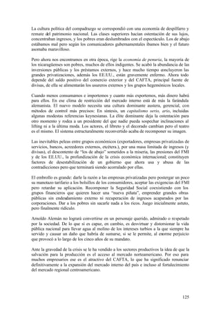 La cultura política del compadrazgo se correspondió con una economía de despilfarro y
remate del patrimonio nacional. Las clases superiores hacían ostentación de sus lujos,
concentraban ingresos, y los pobres eran deslumbrados con el espectáculo. Los de abajo
estábamos mal pero según los comunicadores gubernamentales íbamos bien y el futuro
asomaba maravilloso.

Pero ahora nos encontramos en otra época, rige la economía de penuria, la mayoría de
los nicaragüenses son pobres, muchos de ellos indigentes. Se acabó la abundancia de las
inversiones públicas y los préstamos externos, y hace mucho tiempo concluyeron las
grandes privatizaciones, además los EE.UU., están gravemente enfermo. Ahora todo
depende del saldo positivo del comercio exterior y del CAFTA, principal fuente de
divisas, de ella se alimentarán los usureros externos y los grupos hegemónicos locales.

Cuando menos consumamos e importemos y cuanto más exportemos, más dinero habrá
para ellos. En ese clima de restricción del mercado interno está de más la farándula
alemanista. El nuevo modelo necesita una cultura dominante austera, gerencial, con
métodos de control más precisos: En síntesis, un capitalismo serio, ario, incluidas
algunas modestas referencias keynesianas. La élite dominante deja la ostentación para
otro momento y rodea a un presidente del que nadie pueda sospechar inclinaciones al
lifting ni a la última moda. Los actores, el libreto y el decorado cambian pero el teatro
es el mismo. El sistema estructuralmente reconvertido acaba de recomponer su imagen.

Las inevitables peleas entre grupos económicos (exportadores, empresas privatizadas de
servicios, bancos, acreedores externos, etcétera.), por una masa limitada de ingresos (y
divisas), el descontento de “los de abajo” sometidos a la miseria, las presiones del FMI
y de los EE.UU., la profundización de la crisis económica internacional; constituyen
factores de desestabilización de un gobierno que ahora usa y abusa de las
contradicciones pero que terminará siendo acorralado por ellas.

El embrollo es grande: darle la razón a las empresas privatizadas pero postergar un poco
su manotazo tarifario a los bolsillos de los consumidores, aceptar las exigencias del FMI
pero retardar su aplicación. Recomponer la Seguridad Social coexistiendo con los
grupos financieros que quieren hacer una “nueva piñata”, emprender grandes obras
públicas sin endeudamiento externo ni recuperación de ingresos acaparados por las
corporaciones. Dar a los pobres sin sacarle nada a los ricos. Juego inicialmente astuto,
pero finalmente ridículo.

Arnoldo Alemán no logrará convertirse en un personaje querido, admirado o respetado
por la sociedad. De lo que sí es capaz, en cambio, es desvirtuar y distorsionar la vida
pública nacional para llevar agua al molino de los intereses turbios a la que siempre ha
servido y causar un daño que habría de sumarse, si se le permite, al enorme perjuicio
que provocó a lo largo de los cinco años de su mandato.

Ante la gravedad de la crisis se le ha vendido a los sectores productivos la idea de que la
salvación para la producción es el acceso al mercado norteamericano. Por eso para
muchos empresarios ese es el atractivo del CAFTA, lo que ha significado renunciar
definitivamente a la expansión del mercado interno del país e incluso al fortalecimiento
del mercado regional centroamericano.




                                                                                       125
 