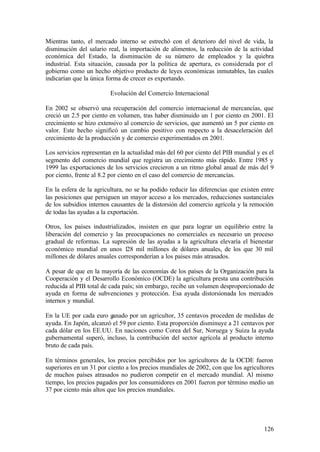 Mientras tanto, el mercado interno se estrechó con el deterioro del nivel de vida, la
disminución del salario real, la importación de alimentos, la reducción de la actividad
económica del Estado, la disminución de su número de empleados y la quiebra
industrial. Esta situación, causada por la política de apertura, es considerada por el
gobierno como un hecho objetivo producto de leyes económicas inmutables, las cuales
indicarían que la única forma de crecer es exportando.

                         Evolución del Comercio Internacional

En 2002 se observó una recuperación del comercio internacional de mercancías, que
creció un 2.5 por ciento en volumen, tras haber disminuido un 1 por ciento en 2001. El
crecimiento se hizo extensivo al comercio de servicios, que aumentó un 5 por ciento en
valor. Este hecho significó un cambio positivo con respecto a la desaceleración del
crecimiento de la producción y de comercio experimentados en 2001.

Los servicios representan en la actualidad más del 60 por ciento del PIB mundial y es el
segmento del comercio mundial que registra un crecimiento más rápido. Entre 1985 y
1999 las exportaciones de los servicios crecieron a un ritmo global anual de más del 9
por ciento, frente al 8.2 por ciento en el caso del comercio de mercancías.

En la esfera de la agricultura, no se ha podido reducir las diferencias que existen entre
las posiciones que persiguen un mayor acceso a los mercados, reducciones sustanciales
de los subsidios internos causantes de la distorsión del comercio agrícola y la remoción
de todas las ayudas a la exportación.

Otros, los países industrializados, insisten en que para lograr un equilibrio entre la
liberación del comercio y las preocupaciones no comerciales es necesario un proceso
gradual de reformas. La supresión de las ayudas a la agricultura elevaría el bienestar
económico mundial en unos 128 mil millones de dólares anuales, de los que 30 mil
millones de dólares anuales corresponderían a los países más atrasados.

A pesar de que en la mayoría de las economías de los países de la Organización para la
Cooperación y el Desarrollo Económico (OCDE) la agricultura presta una contribución
reducida al PIB total de cada país; sin embargo, recibe un volumen desproporcionado de
ayuda en forma de subvenciones y protección. Esa ayuda distorsionada los mercados
internos y mundial.

En la UE por cada euro ganado por un agricultor, 35 centavos proceden de medidas de
ayuda. En Japón, alcanzó el 59 por ciento. Esta proporción disminuye a 21 centavos por
cada dólar en los EE.UU. En naciones como Corea del Sur, Noruega y Suiza la ayuda
gubernamental superó, incluso, la contribución del sector agrícola al producto interno
bruto de cada país.

En términos generales, los precios percibidos por los agricultores de la OCDE fueron
superiores en un 31 por ciento a los precios mundiales de 2002, con que los agricultores
de muchos países atrasados no pudieron competir en el mercado mundial. Al mismo
tiempo, los precios pagados por los consumidores en 2001 fueron por término medio un
37 por ciento más altos que los precios mundiales.




                                                                                     126
 