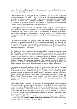 puntos. Sin embargo, Nicaragua los productos primarios representaban solamente un
punto menos en un lapso de 30 años.

La comparación de la estructura de las exportaciones de las distintas economías
centroamericanas en 1968 a 1970 y 1998 a 2000 revela que únicamente Costa Rica se
convirtió mayoritariamente en exportador de productos manufacturados, siguiéndole El
Salvador. Mientras que Guatemala, Honduras y Nicaragua siguieron siendo
exportadores de productos primarios. Sin embargo, la región centroamericana en su
conjunto siguió siendo exportadora de productos primarios.

Esto nos permite sacar la conclusión siguiente: aunque los países centroamericanos
como grupo han reducido su dependencia de los productos primarios, con la excepción
de Nicaragua; este cambio es dispar entre los distintos países de la región. No obstante,
los precios de los productos primarios siguen siendo el principal factor determinante de
los ingresos anuales de exportación de mercancías de los países centroamericanos en su
conjunto.

Las escasas perspectivas de recuperación de los precios reales de los productos
primarios en comparación con la de los productos manufacturados que anuncian las
proyecciones, demuestran que sigue siendo necesaria la supresión de las ayudas de los
EE.UU., a sus productos agropecuarios para que Centroamérica pueda elaborar una
estrategia de desarrollo a largo plazo.

Los Tratados de Libre Comercio se diseñen para aislar a los cada vez más numerosos
derechos de las empresas de cualquier coacción a través de procesos electorales y
democráticos. Todos ellos aumentan los intereses de los inversores en detrimento de los
derechos de las comunidades políticas, para subordinar las necesidades y demandas de
la comunidad a los intereses inversionistas. En estos acuerdos nunca hay nada que
imponga requisitos de conducta o actuación a las empresas extranjeras, sólo a los
gobiernos, los cuales deben resignarse a no hacer nada a las empresas y renunciar a sus
propios derechos, tales como el derecho de entrar en nuevos terrenos económicos. 199

La posición económica de los países del Tercer Mundo con respecto a la de los países
del G-7 se ha deteriorado durante las dos últimas décadas, los países ricos siguen siendo
enormemente tacaños y continúan protegiendo industrias como las textiles y dando
grandes subsidios a la agricultura, ambas áreas de importancia para los países más
pobres y donde sus “ventajas comparativas” son mayores. Y cuando los países del
Tercer Mundo obtienen aranceles y otras ventajas comerciales, las potencias del G      -7
obtienen por lo general más ventajas en el cambio y con frecuencia no cumplen su parte
del trato. 200

La liberalización del comercio y la protección de los derechos de los inversores ha
hecho aumentar la competencia en la importación y la movilidad de capital, tendiendo a
reducir los salarios. La desregulación financiera y la eliminación de los controles de
capital han aumentado la frecuencia de las crisis financieras y disminuido la capacidad
de los gobiernos de hacerles frente. Esto ha provocado un aumento de la tasa de
desempleo, al tiempo que el FMI y el Banco Mundial han ayudado a debilitar la red de

199
   Edward S. Herman, Libre Comercio: el sofisma del imperialismo, Z Magazine, marzo de 2002.
200
    Nicola Bullard, ¿Se derrumba la OMC por sus propias ambiciones?, El Grano de Arena, Correo
Informativo de ATTAC Nº179, lunes 24 de febrero de 2003.


                                                                                          129
 