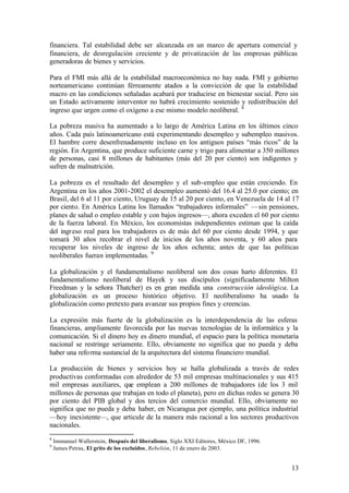 financiera. Tal estabilidad debe ser alcanzada en un marco de apertura comercial y
financiera, de desregulación creciente y de privatización de las empresas públicas
generadoras de bienes y servicios.

Para el FMI más allá de la estabilidad macroeconómica no hay nada. FMI y gobierno
norteamericano continúan férreamente atados a la convicción de que la estabilidad
macro en las condiciones señaladas acabará por traducirse en bienestar social. Pero sin
un Estado activamente interventor no habrá crecimiento sostenido y redistribución del
ingreso que urgen como el oxígeno a ese mismo modelo neoliberal. 8

La pobreza masiva ha aumentado a lo largo de América Latina en los últimos cinco
años. Cada país latinoamericano está experimentando desempleo y subempleo masivos.
El hambre corre desenfrenadamente incluso en los antiguos países “más ricos” de la
región. En Argentina, que produce suficiente carne y trigo para alimentar a 350 millones
de personas, casi 8 millones de habitantes (más del 20 por ciento) son indigentes y
sufren de malnutrición.

La pobreza es el resultado del desempleo y el sub-empleo que están creciendo. En
Argentina en los años 2001-2002 el desempleo aumentó del 16.4 al 25.0 por ciento; en
Brasil, del 6 al 11 por ciento, Uruguay de 15 al 20 por ciento, en Venezuela de 14 al 17
por ciento. En América Latina los llamados “trabajadores informales” —sin pensiones,
planes de salud o empleo estable y con bajos ingresos—, ahora exceden el 60 por ciento
de la fuerza laboral. En México, los economistas independientes estiman que la caída
del ingreso real para los trabajadores es de más del 60 por ciento desde 1994, y que
tomará 30 años recobrar el nivel de inicios de los años noventa, y 60 años para
recuperar los niveles de ingreso de los años ochenta; antes de que las políticas
neoliberales fueran implementadas. 9

La globalización y el fundamentalismo neoliberal son dos cosas harto diferentes. El
fundamentalismo neoliberal de Hayek y sus discípulos (significadamente Milton
Freedman y la señora Thatcher) es en gran medida una construcción ideológica. La
globalización es un proceso histórico objetivo. El neoliberalismo ha usado la
globalización como pretexto para avanzar sus propios fines y creencias.

La expresión más fuerte de la globalización es la interdependencia de las esferas
financieras, ampliamente favorecida por las nuevas tecnologías de la informática y la
comunicación. Si el dinero hoy es dinero mundial, el espacio para la política monetaria
nacional se restringe seriamente. Ello, obviamente no significa que no pueda y deba
haber una refo rma sustancial de la arquitectura del sistema financiero mundial.

La producción de bienes y servicios hoy se halla globalizada a través de redes
productivas conformadas con alrededor de 53 mil empresas multinacionales y sus 415
mil empresas auxiliares, que emplean a 200 millones de trabajadores (de los 3 mil
millones de personas que trabajan en todo el planeta), pero en dichas redes se genera 30
por ciento del PIB global y dos tercios del comercio mundial. Ello, obviamente no
significa que no pueda y deba haber, en Nicaragua por ejemplo, una política industrial
—hoy inexistente—, que articule de la manera más racional a los sectores productivos
nacionales.
8
    Immanuel Wallerstein, Después del liberalismo, Siglo XXI Editores, México DF, 1996.
9
    James Petras, El grito de los excluidos, Rebelión, 11 de enero de 2003.


                                                                                          13
 