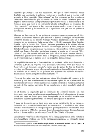 seguridad que protege a los más necesitados. Así que el "libre comercio" parece
diseñado para incrementar la pobreza, y así es, en el sentido de que la pobreza es el
aceptado y bien entendido “daño colateral” de los programas de los organismos
financieros internacionales que se centran en hacer las cosas favorables para las
empresas transnacionales. Cualquier beneficio para la mayoría de la población se da en
forma de goteo que puede o no contrarrestar el daño inflingido por los programas de
“libre comercio” que sirven a las empresas transnacionales, como el recorte de
presupuestos sociales y la sustitución de la agricultura local por otra de productos
exportables.

Mientras los funcionarios de los gobiernos centroamericanos reclaman que el libre
comercio es el camino adecuado para erradicar la pobreza y conseguir un crecimiento
sostenible, ninguna de las actuales Grandes Potencias Económicas confió en el libre
comercio en sus comienzos. Cada una de ellas —EE.UU., Alemania, Gran Bretaña,
Francia, Japón e incluso los "Tigres" Asiáticos posteriores a la segunda Guerra
Mundial— protegió sus pequeñas industrias durante largos períodos. Y ahora, después
de haber alcanzado una gran riqueza y dominación, están usando su poderío económico
global para forzar a los países capitalistas atrasados a aceptar un régimen de “libre
comercio” que ellos mismos evitaron para poder alcanzar un crecimiento sostenido,
pretendiendo que este es el camino hacia la prosperidad, cuando de hecho sólo sirve a
sus propios intereses, o al menos a los de sus compañías transnacionales.

En su publicación anual de la Conferencia de las Naciones Unidas sobre Comercio y
Desarrollo (UNCTAD), “Informe sobre Comercio y Desarrollo 2002: Los Países en
Desarrollo en el Comercio Mundial”, explica que los países del Sur en desarrollo
necesitan no sólo mayor acceso a los mercados extranjeros sino también mayor margen
de maniobra en el ámbito de las políticas para alimentar las industrias nacionales
dinámicas que pueden competir internacionalmente. 201

“Pocos de los países que han aplicado una rápida liberalización del comercio y la
inversión y que han experimentado un crecimiento rápido de las exportaciones de
manufacturas en los dos últimos decenios han logrado aumentar de manera significativa
su parte de los ingresos derivados de las manufacturas a nivel mundial”, añade el
Informe.

En el Informe se argumenta que las estrategias del comercio nacional son más
importantes para lograr que el comercio sirva al desarrollo, y el sofisma de que lo que es
bueno para unos es bueno para todos incorporado en las actuales negociaciones
comerciales afectará negativamente a los intereses de los países en desarrollo.

A pesar de lo mucho que se habla sobre una mayor participación de los países en
desarrollo en el comercio internacional de manufacturas, la realidad es que dicho
comercio está concentrado en unos pocos países que lograron éxitos considerables antes
de que se creara la OMC. Los países en desarrollo necesitan margen de maniobra para
aplicar el tipo de políticas que adoptaron Corea del Sur, Taiwán y Singapur.

Las corrientes comerciales están regidas no por la ventaja comparativa, como reclama la
escuela neoliberal ortodoxa, sino por las políticas comerciales de los principales países
201
   Chakravarthi Raghavan, El Sur necesita mayor margen de maniobra Informe 2002 de UNCTAD,
Revista Tercer Mundo Económico n.º 158, Montevideo, Uruguay, julio de 2002.


                                                                                      130
 