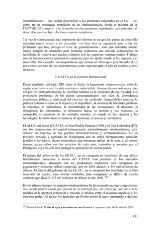 industrializados —que suelen discriminar a los productos originados en el Sur—, así
como en las estrategias mundiales de las transnacionales, revela el informe de la
UNCTAD. El comercio y la inversión son herramientas importantes para promover el
desarrollo, pero no hay relaciones causales simplistas.

Tal vez la consecuencia más importante del informe no es que los países en desarrollo
necesitan mayor acceso a los mercados —si bien esto es importante para evitar los
problemas que trae consigo el error de generalización— sino que necesitan mucho
mayor margen de maniobra para fomentar industrias con elevado componente de
tecnología de manera que puedan competir con las empresas transnacionales. Trabajar
con las transnacionales aumenta el comercio, pero no aporta mucho a los ingresos y el
desarrollo. Por ejemplo, las maquiladoras que actúan en Nicaragua generan sólo el 10
por ciento, del total de sus exportaciones, como ingresos para el país en salarios y otros
servicios.

                               El CAFTA en el contexto Internacional

Desde mediados del siglo XIX hasta la fecha, la hegemonía norteamericana sobre la
región centroamericana ha sido continua e indiscutible. Aunque denunciada una y otra
vez por los centroamericanos, la Doctrina Monroe es la expresión de esa realidad. Los
principales problemas de los países centroamericanos han sido: la dependencia
económica, política e intelectual del exterior; las profundas desigualdades sociales, la
pobreza extrema al lado de la riqueza y el despilfarro, la ausencia de libertades públicas,
la represión, el militarismo, la inestabilidad de las instituciones, el desorden, la
demagogia, las mitomanías, la elocuencia hueca, la mentira y sus máscaras, la
corrupción, el arcaísmo de las actitudes morales, el retardo en las ciencias y las
tecnologías, la intolerancia en materia de opiniones, creencias y costumbres.

El ALCA, así como el CAFTA, el Plan Puebla Panamá (PPP) y el Plan Colombia (PC),
son los instrumentos del capital internacional, particularmente estadounidense, para
obtener las riquezas de los pueblos latinoamericanos y centroamericanos. Es un
proyecto pensado y planeado en Washington con un doble planteamiento: anunciar
grandes y novedosos planes económicos que prometen aplicar en la zona y, al mismo
tiempo, garantizarlos con los ejércitos de cada país, instruidos y armados por el
Pentágono, cuya misión será proteger la aplicación de dichos planes.

El interés del gobierno de los EE.UU., no es compartir os beneficios de una idílica
                                                           l
liberalización comercial a través del CAFTA sino penetrar en los mercados
centroamericanos, arrasando con los productores nacionales para compensar su
gigantesco y creciente déficit comercial, que en 2001 alcanzó a 346 mil millones de
dólares. El interés del gobierno de los EE.UU., no es compartir los beneficios de la libre
inversión de capital, sino extraer utilidades para compensar su déficit de cuenta
corriente que alcanzó 375 mil millones de dólares el año 2002. 202

En los últimos tiempos la posición estadounidense ha incorporado un nuevo ingrediente:
una oleada proteccionista por encima de lo habitual que, sin embargo, coexiste con la
retórica de la apertura comercial y muestra el abismo entre el discurso engañoso y los
intereses reales. Al elevar los aranceles en 30 por ciento al acero importado y destinar

202
      Robert Schock, Matar al tigre y no asustarse con el cuero, Argenpress. Info, 06 de abril de 2003.


                                                                                                      131
 