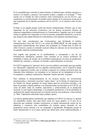 En la actualidad para controlar la mente humana es habitual poner nombres atractivos o
neutros a los hechos y procesos. Esto permite ocultar y engañar a la sociedad. 205 Esto
sucede con el Tratado de Libre Comercio entre Centroamérica con los EE.UU., que
actualmente se está discutiendo. El nombre quiere instalar en la conciencia social que lo
más importante de la relación económica con los EE.UU., es el comercio entre los dos
países.

El título es un engaño porque oculta dos hechos fundamentales. Primero, que lo más
importante de las relaciones económicas son las futuras inversiones directas de
empresas maquiladoras norteamericanas en Centroamérica. Segundo, que en el tratado
mismo el capítulo má s importante es el de inversiones, propiedad intelectual y servicios,
que otorga la más amplia libertad en Centroamérica a las empresas norteamericanas.

Por otro lado, consideramos que Centroamérica está facilitando la política
norteamericana a favor del ALCA y en contra del MERCOSUR. No sólo porque está
negociando unilateralmente sino porque está acordando un Tratado bajo el título de
Libre Comercio cuando el contenido esencial refleja los intereses de las inversiones de
las grandes empresas norteamericanas.

Este engaño está apoyado en el neoliberalismo y corresponde a una de sus
formulaciones ideológicas centrales. Esta corriente en la ciencia económica ha
trasladado el objeto de estudio, de la totalidad constituida por sus fases de producción,
distribuc ión, mercado, y consumo, al mercado y particularmente, al consumo.

El CAFTA legalizará la “apertura” de los servicios públicos nacionales para que puedan
ser “libremente” adquiridos por los capitales transnacionales, con la respectiva tajada
para los empresarios locales, que se limitan a negociar las ventajas necesarias para sus
reducidas élites familiares, sin considerar ni los intereses de los trabajadores ni los de
los pequeños y medianos empresarios, llamando “interés nacional” al propio.

Para viabilizar la desnacionalización de los recursos locales, los inversionistas
transnacionales y nacionales necesitan “reglas claras”: así le llaman al compromiso de
los Estados de otorgar garantías sin riesgo alguno para las inversiones privadas, y de
hacer las grandes compras públicas a las transnacionales involucradas en el CAFTA, así
como de abolir todas las medidas arancelarias y proteccionistas de la producción
nacional, lo cual implica desproteger a los pequeños productores a fin de posibilitar la
mediación del capital transnacional en la factura local de esos productos, o bien facilitar
su “libre” importación aduciendo mejor calidad y precio.

Las fuerzas globalizadoras neoliberales que impulsan el CAFTA les interesa, sí, destruir
los monopolios locales, pero para hacer crecer los suyos propios: es el caso de la
absorción que mediante variados mecanismos el capital transnacional realiza de las
industrias y comercios más consolidados de nuestros países, haciendo de sus
propietarios socios menores a la vez resignados y agradecidos. Resignados porque la
tutela transnacional es ya la única opción que tienen para crecer empresarialmente, y




205
   Orlando Caputo Leiva, TLC EEUU y Chile: gatos por liebres, ALAI, América Latina en Movimiento,
11 de diciembre de 2002.


                                                                                            133
 