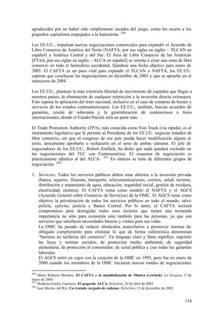 agradecidos por no haber sido simplemente sacados del juego, como les ocurre a los
pequeños capitalistas empujados a la bancarrota. 206

Los EE.UU., impulsan nuevas negociaciones comerciales para expandir el Acuerdo de
Libre Comercio de América del Norte (NAFTA, por sus siglas en inglés – TLCAN en
español) a América Central y del Sur. El Área de Libre Comercio de las Américas
[FTAA, por sus siglas en inglés – ALCA en español] se orienta a crear una zona de libre
comercio en todo el hemisferio occidental, fijándose una fecha objetivo para enero de
2005. El CAFTA es un paso vital para expandir el TLCAN o NAFTA, los EE.UU.
esperan que concluyan las negociaciones en diciembre de 2003 y que se apruebe en el
transcurso de 2004.

Los EE.UU., plantean la más irrestricta libertad de movimiento de capitales que llegan a
nuestros países, la eliminación de cualquier restricción a la inversión directa extranjera.
Esto supone la aplicación del trato nacional, inclusive en el caso de compras de bienes y
servicios de los estados centroamericanos. Los EE.UU., también, buscan acuerdos de
garantías, cesión de soberanía y la generalización de contenciosos a foros
internacionales, donde el Estado-Nación será un parte más.

El Trade Promotion Authority (TPA), más conocida como Fast Track (vía rápida), es el
instrumento legislativo que le permite al Presidente de los EE.UU. negociar tratados de
libre comercio, sin que el congreso de ese país pueda hacer modificación alguna al
texto, únicamente aprobarlo o rechazarlo en el seno de ambas cámaras. El jefe de
negociadores de los EE.UU., Robert Zoellick, ha dicho que nada quedará excluido en
las negociaciones del TLC con Centroamérica. El esquema de negociación es
prácticamente idéntico al del ALCA. 207 En síntesis se trata de diferentes grupos de
negociación: 208

1. Servicios. Todos los servicios públicos deben estar abiertos a la inversión privada
   (banca, seguros, finanzas, transporte, telecomunicaciones, correos, salud, turismo,
   distribución y tratamiento de agua, educación, seguridad social, gestión de residuos,
   electricidad, etcétera). El CAFTA toma como modelo el NAFTA y el AGCS
   (Acuerdo General sobre Comercio de Servicios) de la OMC. El AGCS tiene como
   objetivo la privatización de todos los servicios públicos en todo el mundo, salvo
   policía, ejército, justicia y Banco Central. Por lo tanto, el CAFTA incluirá
   compromisos para desregular todos esos sectores que tienen una tremenda
   importancia no sólo para economía sino también para las personas, ya que son
   servicios que satisfacen necesidades básicas y vitales para sus vidas.
   La OMC ha pasado de reducir obstáculos arancelarios a promover normas de
   obligado cumplimiento para eliminar lo que de forma eufemística denominan
   “barreras no tarifarias del comercio”. En lenguaje claro y llano significa: suprimir
   las leyes y normas sociales, de protección medio ambiental, de seguridad
   alimentaria, de protección al consumidor, de salud pública y casi todas las garantías
   laborales.
   El AGCS entró en vigor con la creación de la OMC en 1995, pero fue en enero de
   2000 cuando los miembros de la OMC iniciaron nuevas rondas de negociaciones

206
    Mario Roberto Morales, El CAFTA y la mundialización de Mónica Lewinski, La Insignia, 17 de
mayo de 2003.
207
    Modesto Emilio Guerrero, El pequeño ALCA, Rebelión, 29 de abril de 2003.
208
    José Merino del Río, Un tratado cargado de cadenas, Rebelión, 13 de diciembre de 2002.


                                                                                          134
 