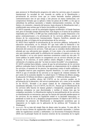 para promover la liberalización progresiva de todos los servicios para el comercio
   internacional. La novedad de este Acuerdo no estriba en la liberalización y
   privatización de servicios (cosa que ya vienen haciendo muchos gobiernos
   centroamericanos) sino en que otorga a este proceso un marco institucional, con
   compromisos formales que se aplican a todos los países de la OMC y a los que se
   subordinan las políticas nacionales y tratados internacionales existentes, sin fijar
   límites a la extensión y duración del proceso, hasta alcanzar la liberalización total y
   estableciendo unas normas que lo hacen irreversible en la práctica.
   El AGCS responde a uno de los principales dogmas neoliberales: el Estado funciona
   mal, pero el mercado siempre funciona bien. Este dogma es el motor de las políticas
   impulsadas por el FMI y el BM que han condicionado las ayudas financieras a los
   países centroamericanos a la privatización de los servicios públicos, puestos al
   alcance de las corporaciones transnacionales. Negocio, beneficio, pasando por
   encima de todo, es la lógica de las privatizaciones de los servicios.
   El AGCS lleva implícito la privatización de los servicios públicos, incluyendo la
   educación universitaria, en su Artículo XV que trata sobre la limitación a las
   subvenciones. El Acuerdo considera que las subvenciones pueden tener efectos de
   distorsión del comercio de servicios. Todo país que se considere desfavorablemente
   afectado por una subvención (por ejemplo, el 6 por ciento a las universidades) de
   otro país miembro podrá pedir la celebración de consultas al respecto con ese otro
   país miembro y en su caso ejercer sanciones económicas contra ese otro país. El
   sector público no podrá situarse en competencia con un servicio ofrecido por una
   empresa. Si lo estuviera, el sector público estaría obligado a ofrecer la misma
   subvención a la empresa, para dar “un trato no menos favorable” a la competencia.
   El AGCS continúa hacia delante, a pesar de que las privatizaciones de los servicios
   públicos realizadas hasta la fecha han aportado un empeoramiento de la calidad de
   los servicios, el aumento de los precios, las agresiones contra el medio ambiente y
   los despidos masivos para asegurarse mayores beneficios. La razón auténtica del
   AGCS es que el mercado de los servicios es un negocio de volumen inmenso: 50
   por ciento de la economía mundial. La salud mueve 5.3 billones de dólares anuales,
   la educación 2.0 billones de dólares y agua potable 1.1 billón de dólares anuales. 209
   Algunos de los posibles efectos del CAFTA en los servicios pueden ser la
   privatización de la educación y del servicio penitenciario, tal y como ya ha sucedido
   en los EE.UU., llevando a un mayor control de las corporaciones en áreas
   socialmente delicadas. Con el CAFTA, los EE.UU., buscan que la liberalización de
   los servicios debe hacerse de manera gradual y transparente, asegurando que las
   empresas extranjeras no sean discriminadas y reciban el mismo trato que las
   compañías nacionales. La liberalización implica la mercantilización de los servicios,
   su transformación en mercancías, para que las fuerzas del mercado puedan operar en
   los servicios; de esa manera la regulación estatal se va haciendo innecesaria, va
   perdiendo su razón de ser y desaparece progresivamente. El objetivo del CAFTA es
   profundizar los procesos de liberalización y desregulación económica que se
   impusieron en la región con la aplicación de las políticas del “Consenso de
   Washington”.
2. Inversiones. No se trata del simple flujo de dinero entre los países. Va más allá. Se
   trata de nuevas formas de regulaciones sobre las economías nacionales, e incluso
   sobre las regulaciones sociales y ambientales. Las Inversiones Extranjeras Directas
   (IED) son la principal fuente de recursos externos de las economías de la región

209
      Xavier Caño Tamayo, El peligroso secretismo de la OMC, La Insignia, 27 de enero de 2003.


                                                                                                 135
 