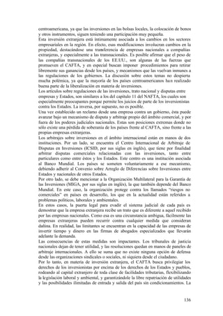 centroamericana, ya que las inversiones en las bolsas locales, la colocación de bonos
y otros instrumentos, siguen teniendo una participación muy pequeña.
Esta inversión extranjera está íntimamente asociada a los cambios en los sectores
empresariales en la región. En efecto, esas modificaciones involucran cambios en la
propiedad, destacándose una transferencia de empresas nacionales a compañías
extranjeras, y especialmente a las transnacionales. Es posible afirmar que el peso de
las compañías transnacionales de los EE.UU., son algunas de las fuerzas que
promueven el CAFTA, y en especial buscan imponer procedimientos para retirar
libremente sus ganancias desde los países, y mecanismos que las vuelvan inmunes a
las regulaciones de los gobiernos. La discusión sobre estos temas no despierta
mucha polémica, ya que la mayoría de los países centroamericanos ha n realizado
buena parte de la liberalización en materia de inversiones.
Los artículos sobre regulaciones de las inversiones, trato nacional y disputas entre
empresas y Estados, son similares a los del capítulo 11 del NAFTA, los cuales son
especialmente preocupantes porque permite los juicios de parte de los inversionistas
contra los Estados. La inversa, por supuesto, no es posible.
Una vez establecido un reclamo desde una empresa contra un gobierno, ésta puede
avanzar bajo un mecanismo de disputa y arbitraje propio del ámbito comercial, y por
fuera de los poderes judiciales nacionales. Estas son posiciones extremas donde no
sólo existe una pérdida de soberanía de los países frente al CAFTA, sino frente a las
propias empresas extranjeras.
Los arbitrajes sobre inversiones en el ámbito internacional están en manos de dos
instituciones. Por un lado, se encuentra el Centro Internacional de Arbitraje de
Disputas en Inversiones (ICSID, por sus siglas en inglés), que tiene por finalidad
arbitrar disputas comerciales relacionadas con las inversiones, tanto entre
particulares como entre éstos y los Estados. Este centro es una institución asociada
al Banco Mundial. Los países se someten voluntariamente a ese mecanismo,
debiendo adherir al Convenio sobre Arreglo de Diferencias sobre Inversiones entre
Estados y nacionales de otros Estados.
Por otro lado, se debe mencionar a la Organización Multilateral para la Garantía de
las Inversiones (MIGA, por sus siglas en inglés), la que también depende del Banco
Mundial. En este caso, la organización protege contra los llamados “riesgos no
comerciales” en países en desarrollo, los que en la actualidad están referidos a
problemas políticos, laborales y ambientales.
En estos casos, la puerta legal para evadir el sistema judicial de cada país es
demostrar que la empresa extranjera recibe un trato que es diferente a aquel recibido
por las empresas nacionales. Como esa es una circunstancia ambigua, fácilmente las
empresas extranjeras pueden recurrir contra cualquier medida que consideran
dañina. En realidad, las limitantes se encuentran en la capacidad de las empresas de
invertir tiempo y dinero en las firmas de abogados especializados que llevarán
adelante la demanda.
Las consecuencias de estas medidas son impactantes. Los tribunales de justicia
nacionales dejan de tener utilidad, y las resoluciones quedan en manos de paneles de
arbitraje internacionales. A ello se suma que no existe ninguna opción de defensa
desde las organizaciones sindicales o sociales, ni siquiera desde el ciudadano.
Por lo tanto, en materia de inversión extranjera, el CAFTA busca privilegiar los
derechos de los inversionistas por encima de los derechos de los Estados y pueblos,
rodeando al capital extranjero de toda clase de facilidades tributarias, flexibilizando
la legislación laboral y ambiental, y garantizándole la libre repatriación de utilidades
y las posibilidades ilimitadas de entrada y salida del país sin condicionamientos. La


                                                                                   136
 