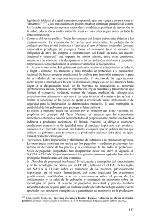 legislación idolatra el capital extranjero, esperando que este venga a promocionar el
   “desarrollo” 210 y las transnacionales podrán entablar demandas gananciosas contra
   los Estados que apoyen empresas nacionales o establezcan políticas de protección de
   la salud, educación o medio ambiente áreas en las cuales regirá como en todo la
   libre competencia.
3. Compras del sector público. Todas las compras del Estado deben estar abiertas a las
   transnacionales. La eliminación de las barreras arancelarias, la prohibición de
   cualquier política estatal destinada a favorecer el uso de bienes nacionales (compra
   nacional) o privilegiar de cualquier forma el desarrollo local o sectorial, la
   obligación de abrir las compras o contrataciones del Estado en todos sus niveles
   (nacional y municipal) que superen un monto mínimo, entre otras cuestiones,
   amenazan con condenar a la desaparición a las ya golpeadas medianas y pequeñas
   empresas así como profundizar la desindustrialización de la economía.
   4. Acceso a mercados. Los gobiernos centroamericanos se comprometen a reducir,
   y llegar a eliminar, los aranceles y otras medidas de protección a la producción
   nacional. Se busca asegurar condiciones favorables para inversión extranjera y para
   las actividades de las empresas transnacionales. El objetivo de las negociaciones
   sobre acceso a mercados es buscar la eliminación progresiva de los aranceles hasta
   llegar a la desgravación total, de las barreras no arancelarias al comercio
   (prohibiciones cuotas, permisos de importación, reglas sanitarias y fitosanitarias que
   limitan el comercio, etcétera), normas de origen, medidas de salvagua rdia,
   procedimientos aduaneros y normas y barreras técnicas al comercio (se refiere a
   limitar la capacidad de los países de apelar a criterios de salud, ambientales o de
   seguridad para la importación de determinados productos, lo cual restringiría la
   posib ilidad de los gobiernos para proteger el bien público).
   El acceso a mercado puede ser definido por el principio del Trato Nacional. El
   propósito del principio del Trato Nacional es asegurar que las concesiones
   arancelarias obtenidas no sean contrarrestadas al proporcionarse protección directa o
   indirecta a productos nacionales. El Tratado Nacional se dirige a establecer
   condiciones competitivas de igualdad entre el producto importado y el producto
   nacional en el mercado nacional. Por lo tanto, cualquier tipo de política interna que
   utilicen los gobiernos para favorecer a la producción nacional debe darse en igual
   trato al productor extranjero.
5. Agricultura. Libre importación y eliminación de subsidios a la producción agrícola.
   La experiencia mexicana nos indica que los pequeños y medianos productores han
   sufrido un derrumbe de los precios y la eliminación de las redes de protección.
   Miles de pequeñas propiedades han desaparecido desde que entró en vigencia el
   NAFTA o TLCAN. Consecuentemente, las grandes empresas agrícolas han sido las
   principales beneficiarias del libre comercio.
   6. Derechos de propiedad intelectual. Privatización y monopolio del conocimiento
   y de las tecnologías. Se estima que los EE.UU., aplicarán en el CAFTA las reglas
   del NAFTA o TLCAN sobre el monopolio de las patentes, particularmente
   importantes en el sector farmacéutico, así como legalizará los organismos
   genéticamente modificados, con sus consecuencias sobre el precio de los
   medicamentos y la salud de la población, y mantendrá su monopolio sobre las
   tecnologías de punta. El derecho de propiedad intelectual y patentes también
   supondrá todo un negocio para las multinacionales de la biotecnología quienes verán
   aprobados sus productos transgénicos y garantizado su monopolio en la producción
210
   Chakravarthi Raghavan, Inversión extranjera directa. Escasas evidencias de efectos derivados
positivos, Revista Tercer Mundo Económico, n.º 153, Montevideo, Uruguay, enero-febrero de 2002.


                                                                                           137
 