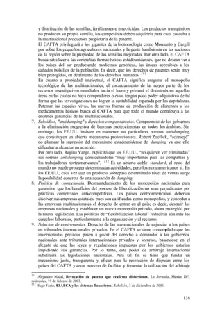 y distribución de las semillas, fertilizantes e insecticidas. Los productos transgénicos
   no producen su propia semilla, los campesinos deben adquirirla para cada cosecha a
   la multinacional productora propietaria de la patente.
   El CAFTA privilegiará a los gigantes de la biotecnología como Monsanto y Cargill
   por sobre los pequeños agricultores nacionales y la gente hambrienta en las naciones
   de la región sobre la propiedad de las semillas mejoradas. Por otro lado, el CAFTA
   busca satisfacer a las compañías farmacéuticas estadounidenses, que no desean ver a
   los países del sur produciendo medicinas genéricas, las únicas accesibles a los
   dañados bolsillos de la población. Es decir, que los derechos de patentes serán muy
   bien protegidos, en detrimento de los derechos humanos. 211
   En cuanto a propiedad intelectual, el CAFTA significa asegurar el monopolio
   tecnológico de las multinacionales, el encauzamiento de la mayor parte de los
   recursos investigativos mundiales hacia el lucro y primará el desinterés en aquellas
   áreas en las cuales no haya compradores o estos tengan poco poder adquisitivo de tal
   forma que las investigaciones no logren la rentabilidad esperada por los capitalistas.
   Patentar las especies vivas, las nuevas formas de producción de alimentos y los
   medicamentos básicos busca el CAFTA para que todo el mundo contribuya a las
   enormes ganancias de las multinacionales.
7. Subsidios, "antidumping" y derechos compensatorios. Compromiso de los gobiernos
   a la eliminación progresiva de barreras proteccionistas en todos los ámbitos. Sin
   embargo, los EE.UU., insisten en mantener sus particulares normas antidumping,
   que constituyen un abierto mecanismo proteccionista. Robert Zoellick, “aconsejó”
   no plantear la supresión del mecanismo estadounidense de dumping ya que ello
   dificultaría alcanzar un acuerdo.
   Por otro lado, Regina Vargo, explicitó que los EE.UU., “no quieren ver eliminadas”
   sus normas antidumping considerándolas “muy importantes para las compañías y
   los trabajadores norteamericanos”. 212 Es un abierto doble standard, el resto del
   mundo no puede proteger determinadas actividades, pero los norteamericanos sí. En
   los EE.UU., cada vez que un producto sobrepasa determinado nivel de ventas surge
   la posibilidad concreta de una acusación de dumping.
8. Política de competencia. Desmantelamiento de los monopolios nacionales para
   garantizar que los beneficios del proceso de liberalización no sean perjudicados por
   prácticas comerciales anti-competitivas. Los países centroamericanos deberían
   disolver sus empresas estatales, pues son calificadas como monopolios, y conceder a
   las empresas multinacionales el derecho de entrar en el país; es decir, destruir las
   empresas nacionales y establecer un nuevo monopolio privado, ahora protegido por
   la nueva legislación. Las políticas de “flexibilización laboral” reducirán aún más los
   derechos laborales, particularmente a la organización y al reclamo.
9. Solución de controversias. Derecho de las transnacionales de enjuiciar a los países
   en tribunales internacionales privados. En el CAFTA se tiene contemplado que los
   inversionistas privados pasen a gozar del derecho a demandar a los gobiernos
   nacionales ante tribunales internacionales privados y secretos, basándose en el
   alegato de que las leyes y regulaciones impuestas por los gobiernos estarían
   impidiendo sus ganancias. Por lo tanto, este poder de arbitraje internacional
   substituirá las legislaciones nacionales. Para tal fin se tiene que fundar un
   mecanismo justo, transparente y eficaz para la resolución de disputas entre los
   países del CAFTA y crear maneras de facilitar y fomentar la utilización del arbitraje

211
    Alejandro Nadal, Revocación de patente que reafirma distorsiones, La Jornada, México DF,
miércoles, 19 de febrero de 2003.
212
    Hugo Fazio, El ALCA y los sistemas financieros, Rebelión, 3 de diciembre de 2001.


                                                                                        138
 