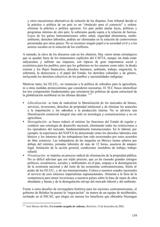 y otros mecanismos alternativos de solución de las disputas. Este tribunal decide si
      la práctica o política de un país es un “obstáculo para el comercio” y ordena
      eliminar la práctica o política agresora. Un país podrá anular leyes, políticas y
      programas internos de otro país: la soberanía queda sujeta a la relación de fuerzas.
      Leyes de los países latinoamericanos sobre salud, seguridad alimentaria, medio
      ambiente, derechos laborales, podrán ser eliminadas en la solución de controversias
      presentadas por otros países. No se reconoce ningún papel a la sociedad civil y a los
      actores sociales en la solución de los conflictos.

A menudo, la clave de los discursos está en los silencios. Hay varios temas estratégicos
que se quedan fuera de los tratamientos explícitos del CAFTA, aunque sin duda están
subyacentes y sufrirán sus impactos, son tópicos de gran importancia social y
económica para los pueblos, pero que los gobiernos no los asumen como tales: la deuda
externa y los flujos financieros, derechos humanos, ambiente, trabajo, migración, la
soberanía, la democracia y el papel del Estado, los derechos culturales y de género,
incluyendo los derechos colectivos de los pueblos y nacionalidades indígenas.

Mientras tanto, los EE.UU., no renuncian a la política de subsidios para la agricultura,
ni a otras medidas proteccionistas que consideren necesarias. El TLC busca intensificar
los tres componentes fundamentales que orientaron las políticas de ajuste estructural de
la globalización neoliberal en las últimas décadas: 213

•     Liberalización: se trata de radicalizar la liberalización de los mercados de bienes,
      servicios, inversiones, derechos de propiedad intelectual y de eliminar los aranceles
      a la importación y los subsidios a la producción interna. No se advierte una
      liberalización comercial integral sino sólo en tecnología y comunicaciones y no en
      agricultura.
•     Desregulación: se busca reducir al mínimo las funciones del Estado de regular y
      conducir una estrategia de desarrollo nacional, eliminando todas las restricciones a
      los operadores del mercado, fundamentalmente transnacionales. En lo laboral, por
      ejemplo, la experiencia del NAFTA ha demostrado cómo los derechos laborales más
      básicos y los intereses de las trabajadoras han sido erosionados por estos acuerdos
      de libre comercio. Las trabajadoras de las maquilas en México tienen salarios por
      debajo del mínimo, jornadas laborales de más de 12 horas, ausencia de amparo
      legal, limitación de la acción gremial, condiciones insalubres de trabajo, trabajo
      infantil.
•     Privatización: se impulsa un proceso radical de eliminación de la propiedad pública.
      No es difícil adivinar que ese triple proceso, que ya ha causado grandes estragos
      políticos, económicos, sociales y ambientales en el país, empuja a la desintegración
      de la economía nacional y del resto de las economías centroamericanas, frente al
      poder de los EE.UU., y de sus transnacionales. Coloca a nuestros estados nacionales
      al servicio de esos intereses imperialistas supranacionales. Alimenta a la fiera de la
      competencia para atraer inversiones a nuestros países sobre la base de mano de obra
      abundante y barata y de la desregulación salvaje del mercado laboral y del ambiente.

Frente a estos desafíos de envergadura histórica para las naciones centroamericanas, el
gobierno de Bolaños ha puesto la “negociación” en manos de un equipo de neoliberales,
reclutado en el INCAE, que elogia sin mesura los beneficios que obtendría Nicaragua

213
      José Merino del Río, Un tratado cargado de cadenas, Rebelión, 13 de diciembre de 2002.


                                                                                               139
 