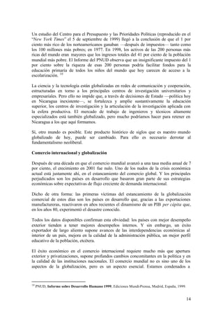 Un estudio del Centro para el Presupuesto y las Prioridades Políticas (reproducido en el
“New York Times” el 5 de septiembre de 1999) llegó a la conclusión de que el 1 por
ciento más rico de los norteamericanos ganaban —después de impuestos— tanto como
los 100 millones más pobres; en 1977. En 1998, los activos de las 200 personas más
ricas del mundo eran mayores que los ingresos totales del 41 por ciento de la población
mundial más pobre. El Informe del PNUD observa que un insignificante impuesto del 1
por ciento sobre la riqueza de esas 200 personas podría facilitar fondos para la
educación primaria de todos los niños del mundo que hoy carecen de acceso a la
escolarización. 10

La ciencia y la tecnología están globalizadas en redes de comunicación y cooperación,
estructuradas en torno a los principales centros de investigación universitarios y
empresariales. Pero ello no impide que, a través de decisiones de Estado —política hoy
en Nicaragua inexistente—, se fortalezca y amplíe sustantivamente la educación
superior, los centros de investigación y la articulación de la investigación aplicada con
la esfera productiva. El mercado de trabajo de ingenieros y técnicos altamente
especializados está también globalizado, pero mucho podríamos hacer para retener en
Nicaragua a los que aquí formamos.

Sí, otro mundo es posible. Este producto histórico de siglos que es nuestro mundo
globalizado de hoy, puede ser cambiado. Para ello es necesario derrotar al
fundamentalismo neoliberal.

Comercio internacional y globalización

Después de una década en que el comercio mundial avanzó a una tasa media anual de 7
por ciento, el crecimiento en 2001 fue nulo. Uno de los nudos de la crisis económica
actual está justamente ahí, en el estancamiento del comercio global. Y los principales
perjudicados son los países en desarrollo que basaron gran parte de sus estrategias
económicas sobre expectativas de flujo creciente de demanda internacional.

Dicho de otra forma: las primeras víctimas del estancamiento de la globalización
comercial de estos días son los países en desarrollo que, gracias a las exportaciones
manufactureras, reactivaron en años recientes el dinamismo de un PIB per cápita que,
en los años 80, experimentó el desastre conocido.

Todos los datos disponibles confirman esta obviedad: los países con mejor desempeño
exterior tienden a tener mejores desempeños internos. Y sin embargo, un éxito
exportador de largo aliento supone avances de las interdependencias económicas al
interior de un país, mejora en la calidad de la administración pública, un mejor perfil
educativo de la población, etcétera.

El éxito económico en el comercio internacional requiere mucho más que apertura
exterior y privatizaciones, supone profundos cambios concomitantes en la política y en
la calidad de las instituciones nacionales. El comercio mundial no es sino uno de los
aspectos de la globalización, pero es un aspecto esencial. Estamos condenados a



10
     PNUD, Informe sobre Desarrollo Humano 1999, Ediciones Mundi-Prensa, Madrid, España, 1999.


                                                                                                 14
 