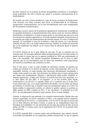 del libre comercio en el escenario de fuertes desigualdades económicas y tecnológicas
pueda profundizar aún más la brecha que separa la economía centroamericana de la
estadounidense.

De acuerdo con estos sectores productivos, antes de iniciar un proceso de desgravamen
sería necesario una fuerte inversión para elevar la productividad de los productos
agropecuarios centroamericanos, sin lo cual inevitablemente éstos serán reemplazados
por los productos norteamericanos.

Perderemos sectores enteros de la producción agropecuaria; ratificaremos la pérdida de
la seguridad alimentaria; se desnacionalizarán áreas enteras como los servicios públicos
domiciliarios, la educación y la salud; nuestros países se convertirán aun más en un coto
de caza para los capitales especulativos; el Estado quedará maniatado; renunciaremos al
crecimiento por medio del fortalecimiento del mercado interno. En suma, el imperio del
mercado. Se consolidará el reino de la barbarie y todo ello gracias no a una decisión
soberana del país sino a un tratado internacional que fortalece un modelo de desarrollo
que ya ha significado una debacle en los catorce años de aplicación desde la apertura
económica.

El CAFTA debiera de ser el gran debate de este país. El que no entienda esto, no
entiende nada. En Nicaragua debemos hablar permanentemente de este tema, porque no
puede suceder lo mismo que con la apertura neoliberal en 1990, que prácticamente se
hizo a las escondidas. Nos intentan tranquilizar diciéndonos que la clave es saber
negociar, que no nos preocupemos, que los linces que mandamos como negociadores
nos resuelven el problema, que confiemos en ellos.

Pero lo más grave es que ya están tomadas las decisiones cruciales. El ministro me
explica que mientras no se termine de negociar, no hay nada negociado. Pero yo le he
respondido: ministro, ya están tomadas unas decisiones absolutamente inaceptables y
ustedes están casadas con ellas. Son decisiones tan dañinas para el sector agropecuario
que ningún país medianamente soberano y mínimamente digno podría aceptarlas en
ninguna negociación. ¿Cuáles son? Primero, el acuerdo tiene que estar negociado, sí o
sí, para finales del año 2003. Y me pregunto: ¿si no hay acuerdo quién decide,
Centroamérica o los EE.UU.? Y segundo, habrá, sí o sí, aranceles cero en el año 2015,
lo que quiere decir que, en la mejor negociación del mundo y con los linces tan feroces
que tenemos, lo máximo que se lograría es que nos arruináremos apenas en el 2015. En
buena medida, la negociación consiste, en ordenar la quiebra: quiénes se quiebran en
2006, quiénes en 2008 y quiénes en 2011. Y los “ga nadores” se quebrarán en el año
2015. Así está planteada la situación, señor ministro. Esa es la triste realidad.

Además, la negociación está amarrada a los acuerdos internacionales. Queda claro que
estamos negociando el CAFTA sometidos al FMI y a los acuerdos previos impuestos
por el gobierno de los EE.UU. a Centroamérica. Con el CAFTA nos pasa lo mismo que
con la Junta Directiva del Banco Central: se jactan de ser independientes hasta del
Presidente de la República. Es una autonomía que los pone por encima de todo, pero por
debajo del FMI. Lo mismo ocurre con la negociación del CAFTA. Es un proceso lleno
de condiciones.

El CAFTA pretende darle a nuestros países más neoliberalismo, pero además, hacerlo
irreversible convirtiéndolo en un compromiso jurídico internacional. Lo que se negocia


                                                                                     141
 