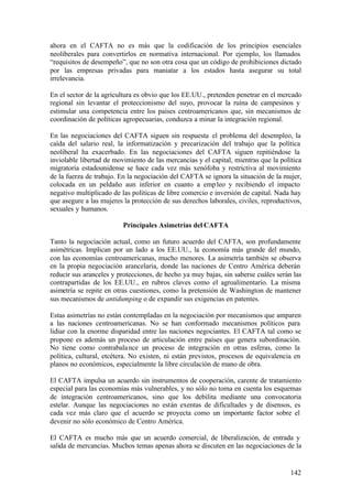ahora en el CAFTA no es más que la codificación de los principios esenciales
neoliberales para convertirlos en normativa internacional. Por ejemplo, los llamados
“requisitos de desempeño”, que no son otra cosa que un código de prohibiciones dictado
por las empresas privadas para maniatar a los estados hasta asegurar su total
irrelevancia.

En el sector de la agricultura es obvio que los EE.UU., pretenden penetrar en el mercado
regional sin levantar el proteccionismo del suyo, provocar la ruina de campesinos y
estimular una competencia entre los países centroamericanos que, sin mecanismos de
coordinación de políticas agropecuarias, conduzca a minar la integración regional.

En las negociaciones del CAFTA siguen sin respuesta el problema del desempleo, la
caída del salario real, la informatización y precarización del trabajo que la política
neoliberal ha exacerbado. En las negociaciones del CAFTA siguen repitiéndose la
inviolable libertad de movimiento de las mercancías y el capital, mientras que la política
migratoria estadounidense se hace cada vez más xenófoba y restrictiva al movimiento
de la fuerza de trabajo. En la negociación del CAFTA se ignora la situación de la mujer,
colocada en un peldaño aun inferior en cuanto a emp leo y recibiendo el impacto
negativo multiplicado de las políticas de libre comercio e inversión de capital. Nada hay
que asegure a las mujeres la protección de sus derechos laborales, civiles, reproductivos,
sexuales y humanos.

                          Principales Asimetrías del CAFTA

Tanto la negociación actual, como un futuro acuerdo del CAFTA, son profundamente
asimétricas. Implican por un lado a los EE.UU., la economía más grande del mundo,
con las economías centroamericanas, mucho menores. La asimetría también se observa
en la propia negociación arancelaria, donde las naciones de Centro América deberán
reducir sus aranceles y protecciones, de hecho ya muy bajas, sin saberse cuáles serán las
contrapartidas de los EE.UU., en rubros claves como el agroalimentario. La misma
asimetría se repite en otras cuestiones, como la pretensión de Washington de mantener
sus mecanismos de antidumping o de expandir sus exigencias en patentes.

Estas asimetrías no están contempladas en la negociación por mecanismos que amparen
a las naciones centroamericanas. No se han conformado mecanismos políticos para
lidiar con la enorme disparidad entre las naciones negociantes. El CAFTA tal como se
propone es además un proceso de articulación entre países que genera subordinación.
No tiene como contrabala nce un proceso de integración en otras esferas, como la
política, cultural, etcétera. No existen, ni están previstos, procesos de equivalencia en
planos no económicos, especialmente la libre circulación de mano de obra.

El CAFTA impulsa un acuerdo sin instrumentos de cooperación, carente de tratamiento
especial para las economías más vulnerables, y no sólo no toma en cuenta los esquemas
de integración centroamericanos, sino que los debilita mediante una convocatoria
estelar. Aunque las negociaciones no están exentas de dificultades y de disensos, es
cada vez más claro que el acuerdo se proyecta como un importante factor sobre el
devenir no sólo económico de Centro América.

El CAFTA es mucho más que un acuerdo comercial, de liberalización, de entrada y
salida de mercancías. Muchos temas apenas ahora se discuten en las negociaciones de la


                                                                                      142
 