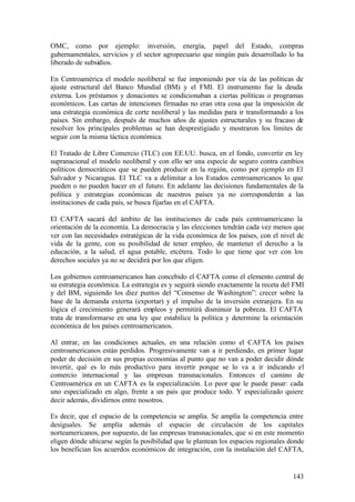 OMC, como por ejemplo: inversión, energía, papel del Estado, compras
gubernamentales, servicios y el sector agropecuario que ningún país desarrollado lo ha
liberado de subsidios.

En Centroamérica el modelo neoliberal se fue imponiendo por vía de las políticas de
ajuste estructural del Banco Mundial (BM) y el FMI. El instrumento fue la deuda
externa. Los préstamos y donaciones se condicionaban a ciertas políticas o programas
económicos. Las cartas de intenciones firmadas no eran otra cosa que la imposición de
una estrategia económica de corte neoliberal y las medidas para ir transformando a los
países. Sin embargo, después de muchos años de ajustes estructurales y su fracaso de
resolver los principales problemas se han desprestigiado y mostraron los límites de
seguir con la misma táctica económica.

El Tratado de Libre Comercio (TLC) con EE.UU. busca, en el fondo, convertir en ley
supranacional el modelo neoliberal y con ello ser una especie de seguro contra cambios
políticos democráticos que se pueden producir en la región, como por ejemplo en El
Salvador y Nicaragua. El TLC va a delimitar a los Estados centroamericanos lo que
pueden o no pueden hacer en el futuro. En adelante las decisiones fundamentales de la
política y estrategias económicas de nuestros países ya no corresponderán a las
instituciones de cada país, se busca fijarlas en el CAFTA.

El CAFTA sacará del ámbito de las instituciones de cada país centroamericano la
orientación de la economía. La democracia y las elecciones tendrán cada vez menos que
ver con las necesidades estratégicas de la vida económica de los países, con el nivel de
vida de la gente, con su posibilidad de tener empleo, de mantener el derecho a la
educación, a la salud, el agua potable, etcétera. Todo lo que tiene que ver con los
derechos sociales ya no se decidirá por los que eligen.

Los gobiernos centroamericanos han concebido el CAFTA como el elemento central de
su estrategia económica. La estrategia es y seguirá siendo exactamente la receta del FMI
y del BM, siguiendo los diez puntos del “Consenso de Washington”: crecer sobre la
base de la demanda externa (exportar) y el impulso de la inversión extranjera. En su
lógica el crecimiento generará empleos y permitirá disminuir la pobreza. El CAFTA
trata de transformarse en una ley que estabilice la política y determine la orientación
económica de los países centroamericanos.

Al entrar, en las condiciones actuales, en una relación como el CAFTA los países
centroamericanos están perdidos. Progresivamente van a ir perdiendo, en primer lugar
poder de decisión en sus propias economías al punto que no van a poder decidir dónde
invertir, qué es lo más productivo para invertir porque se lo va a ir indicando el
comercio internacional y las empresas transnacionales. Entonces el camino de
Centroamérica en un CAFTA es la especialización. Lo peor que le puede pasar: cada
uno especializado en algo, frente a un país que produce todo. Y especializado quiere
decir además, dividirnos entre nosotros.

Es decir, que el espacio de la competencia se amplía. Se amplía la competencia entre
desiguales. Se amplía además el espacio de circulación de los capitales
norteamericanos, por supuesto, de las empresas transnacionales, que si en este momento
eligen dónde ubicarse según la posibilidad que le plantean los espacios regionales donde
los benefician los acuerdos económicos de integración, con la instalación del CAFTA,


                                                                                    143
 